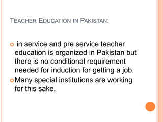 TEACHER EDUCATION IN PAKISTAN:

in service and pre service teacher
education is organized in Pakistan but
there is no conditional requirement
needed for induction for getting a job.
 Many special institutions are working
for this sake.


 