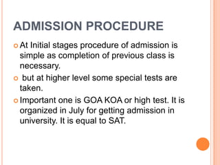 ADMISSION PROCEDURE
 At

Initial stages procedure of admission is
simple as completion of previous class is
necessary.
 but at higher level some special tests are
taken.
 Important one is GOA KOA or high test. It is
organized in July for getting admission in
university. It is equal to SAT.

 