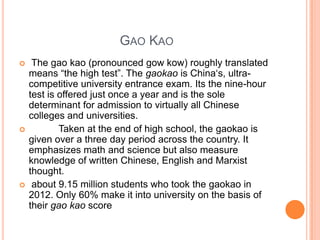GAO KAO






The gao kao (pronounced gow kow) roughly translated
means “the high test”. The gaokao is China„s, ultracompetitive university entrance exam. Its the nine-hour
test is offered just once a year and is the sole
determinant for admission to virtually all Chinese
colleges and universities.
Taken at the end of high school, the gaokao is
given over a three day period across the country. It
emphasizes math and science but also measure
knowledge of written Chinese, English and Marxist
thought.
about 9.15 million students who took the gaokao in
2012. Only 60% make it into university on the basis of
their gao kao score

 