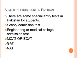 ADMISSION PROCEDURE IN PAKISTAN
 There

are some special entry tests in
Pakistan for students.
 School admission test
 Engineering or medical college
admission test
 MCAT OR ECAT
 GAT
 NAT

 