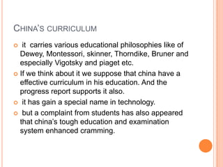 CHINA‟S CURRICULUM
it carries various educational philosophies like of
Dewey, Montessori, skinner, Thorndike, Bruner and
especially Vigotsky and piaget etc.
 If we think about it we suppose that china have a
effective curriculum in his education. And the
progress report supports it also.
 it has gain a special name in technology.
 but a complaint from students has also appeared
that china‟s tough education and examination
system enhanced cramming.


 