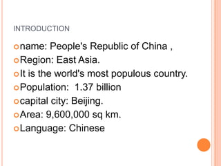 INTRODUCTION
 name:

People's Republic of China ,
 Region: East Asia.
 It is the world's most populous country.
 Population: 1.37 billion
 capital city: Beijing.
 Area: 9,600,000 sq km.
 Language: Chinese

 