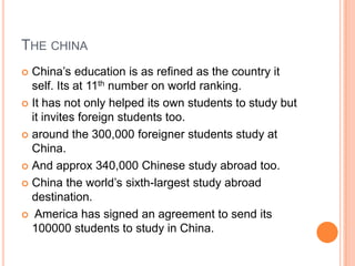 THE CHINA
China‟s education is as refined as the country it
self. Its at 11th number on world ranking.
 It has not only helped its own students to study but
it invites foreign students too.
 around the 300,000 foreigner students study at
China.
 And approx 340,000 Chinese study abroad too.
 China the world‟s sixth-largest study abroad
destination.
 America has signed an agreement to send its
100000 students to study in China.


 