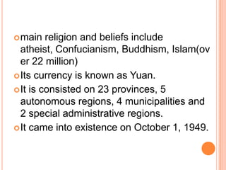  main

religion and beliefs include
atheist, Confucianism, Buddhism, Islam(ov
er 22 million)
 Its currency is known as Yuan.
 It is consisted on 23 provinces, 5
autonomous regions, 4 municipalities and
2 special administrative regions.
 It came into existence on October 1, 1949.

 