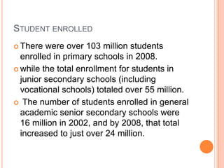 STUDENT ENROLLED
 There

were over 103 million students
enrolled in primary schools in 2008.
 while the total enrollment for students in
junior secondary schools (including
vocational schools) totaled over 55 million.
 The number of students enrolled in general
academic senior secondary schools were
16 million in 2002, and by 2008, that total
increased to just over 24 million.

 