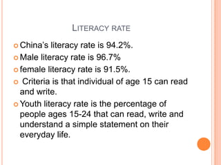 LITERACY RATE
 China‟s

literacy rate is 94.2%.
 Male literacy rate is 96.7%
 female literacy rate is 91.5%.
 Criteria is that individual of age 15 can read
and write.
 Youth literacy rate is the percentage of
people ages 15-24 that can read, write and
understand a simple statement on their
everyday life.

 