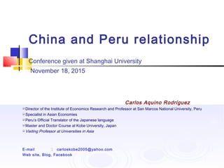 China and Peru relationship
Conference given at Shanghai University
November 18, 2015
Carlos Aquino Rodríguez
 Director of the Institute of Economics Research and Professor at San Marcos National University, Peru
 Specialist in Asian Economies
 Peru’s Official Translator of the Japanese language
 Master and Doctor Course at Kobe University, Japan
 Visiting Professor at Universities in Asia
E-mail : carloskobe2005@yahoo.com
Web site, Blog, Facebook
 