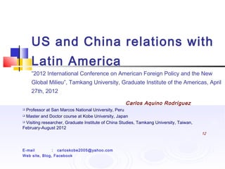 US and China relations with
Latin America
”2012 International Conference on American Foreign Policy and the New
Global Milieu”, Tamkang University, Graduate Institute of the Americas, April
27th, 2012
Carlos Aquino Rodríguez
 Professor at San Marcos National University, Peru
 Master and Doctor course at Kobe University, Japan
 Visiting researcher, Graduate Institute of China Studies, Tamkang University, Taiwan,
February-August 2012
12
E-mail : carloskobe2005@yahoo.com
Web site, Blog, Facebook
 