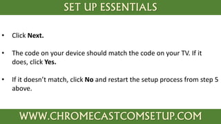 SET UP ESSENTIALS
WWW.CHROMECASTCOMSETUP.COM
• Click Next.
• The code on your device should match the code on your TV. If it
does, click Yes.
• If it doesn’t match, click No and restart the setup process from step 5
above.
 