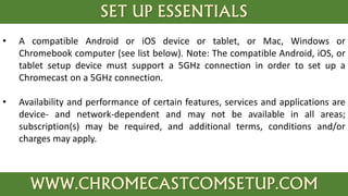 SET UP ESSENTIALS
WWW.CHROMECASTCOMSETUP.COM
• A compatible Android or iOS device or tablet, or Mac, Windows or
Chromebook computer (see list below). Note: The compatible Android, iOS, or
tablet setup device must support a 5GHz connection in order to set up a
Chromecast on a 5GHz connection.
• Availability and performance of certain features, services and applications are
device- and network-dependent and may not be available in all areas;
subscription(s) may be required, and additional terms, conditions and/or
charges may apply.
 