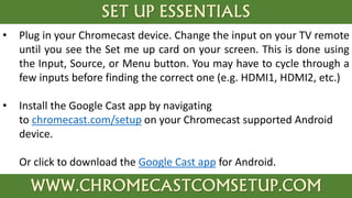 SET UP ESSENTIALS
WWW.CHROMECASTCOMSETUP.COM
• Plug in your Chromecast device. Change the input on your TV remote
until you see the Set me up card on your screen. This is done using
the Input, Source, or Menu button. You may have to cycle through a
few inputs before finding the correct one (e.g. HDMI1, HDMI2, etc.)
• Install the Google Cast app by navigating
to chromecast.com/setup on your Chromecast supported Android
device.
Or click to download the Google Cast app for Android.
 