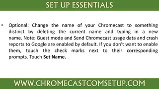 SET UP ESSENTIALS
WWW.CHROMECASTCOMSETUP.COM
• Optional: Change the name of your Chromecast to something
distinct by deleting the current name and typing in a new
name. Note: Guest mode and Send Chromecast usage data and crash
reports to Google are enabled by default. If you don't want to enable
them, touch the check marks next to their corresponding
prompts. Touch Set Name.
 