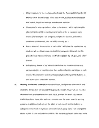 Children’s Book:For the read aloud, I will read The Turning of the Year by Bill
Martin, which describes facts about each month, such as characteristics of
that month, important holidays, and seasonal activities.
Visual Aids:To help my students relate to the lesson, I will bring in tangible
objects that the children can touch and feel in order to represent each
month. (For example, I will bring in a pumpkin for October, a Christmas
ornament for December, and a scarf for January, etc.)
Poster Materials: In the center of each table, I will place the suppliesthat my
students will need to createa month of the year poster.Materials for this
project would include: markers, construction paper, clip art, glue, and safety
scissors.
Role-playing: As one of my methods,I will allow my students to role-play
various activities or traditions that they and their families participate in each
month. This interactive activity will especially benefit my ADHD students as
well as my other kinesthetic learners.
IV.

Utilizing Medias and Materials: Before the lesson, I will preview all materials and
electronic devices that will be used throughout the lesson. Thus, I will pre-read the
children’s book prior to the in-class read aloud, preview the music clip, set out
thefelt board and visual aids, and check to make sure the smart board is working
properly. In addition, I will cut out the labels of each month for the students to
categorize. Since most of my lesson will involve small group work, I will arrange the
tables in pods to seat two or three children. The poster supplieswill be located in the

 