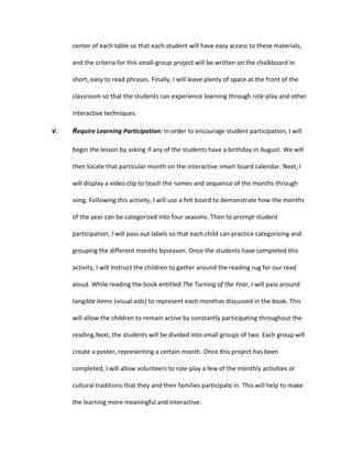 center of each table so that each student will have easy access to these materials,
and the criteria for this small-group project will be written on the chalkboard in
short, easy to read phrases. Finally, I will leave plenty of space at the front of the
classroom so that the students can experience learning through role-play and other
interactive techniques.
V.

Require Learning Participation: In order to encourage student participation, I will
begin the lesson by asking if any of the students have a birthday in August. We will
then locate that particular month on the interactive smart board calendar. Next, I
will display a video clip to teach the names and sequence of the months through
song. Following this activity, I will use a felt board to demonstrate how the months
of the year can be categorized into four seasons. Then to prompt student
participation, I will pass out labels so that each child can practice categorizing and
grouping the different months byseason. Once the students have completed this
activity, I will instruct the children to gather around the reading rug for our read
aloud. While reading the book entitled:The Turning of the Year, I will pass around
tangible items (visual aids) to represent each monthas discussed in the book. This
will allow the children to remain active by constantly participating throughout the
reading.Next, the students will be divided into small groups of two. Each group will
create a poster, representing a certain month. Once this project has been
completed, I will allow volunteers to role-play a few of the monthly activities or
cultural traditions that they and their families participate in. This will help to make
the learning more meaningful and interactive.

 