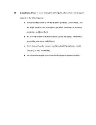 VI.

Evaluate and Revise: To check for student learning and achievement I will assess my
students in the following ways:
Walk around the room to ask the students questions. (For example, I will
ask which month comes before June, and which months are in between
September and December.)
Ask students to demonstrate how to categorize the months into the four
seasons by using the provided labels.
Check that each poster contains four facts about that particular month
(including at least one holiday).
Instruct students to recite the months of the year in sequential order.

 