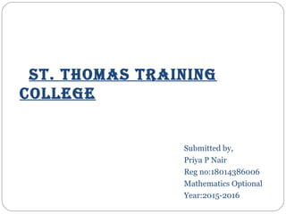 St. thomaS training
college
Submitted by,
Priya P Nair
Reg no:18014386006
Mathematics Optional
Year:2015-2016
 