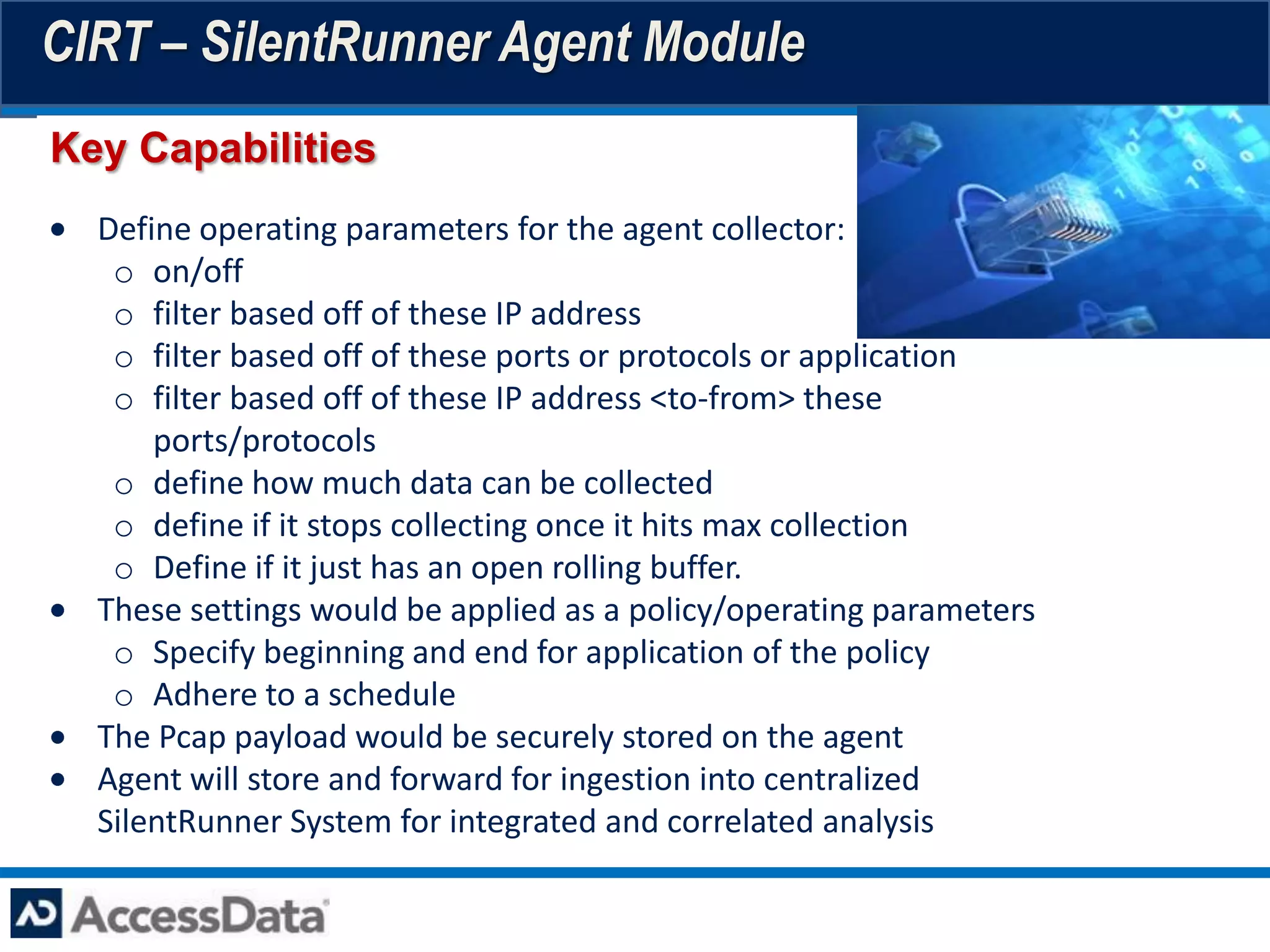 CIRT – SilentRunner Agent Module
Key Capabilities
  Define operating parameters for the agent collector:
   o on/off
   o filter based off of these IP address
   o filter based off of these ports or protocols or application
   o filter based off of these IP address <to-from> these
      ports/protocols
   o define how much data can be collected
   o define if it stops collecting once it hits max collection
   o Define if it just has an open rolling buffer.
  These settings would be applied as a policy/operating parameters
   o Specify beginning and end for application of the policy
   o Adhere to a schedule
  The Pcap payload would be securely stored on the agent
  Agent will store and forward for ingestion into centralized
  SilentRunner System for integrated and correlated analysis
 