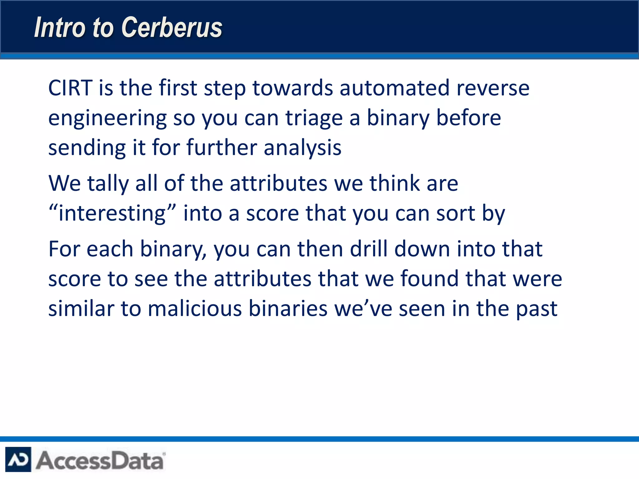 Intro to Cerberus

• CIRT is the first step towards automated reverse
  engineering so you can triage a binary before
  sending it for further analysis
• We tally all of the attributes we think are
  “interesting” into a score that you can sort by
• For each binary, you can then drill down into that
  score to see the attributes that we found that were
  similar to malicious binaries we’ve seen in the past
 