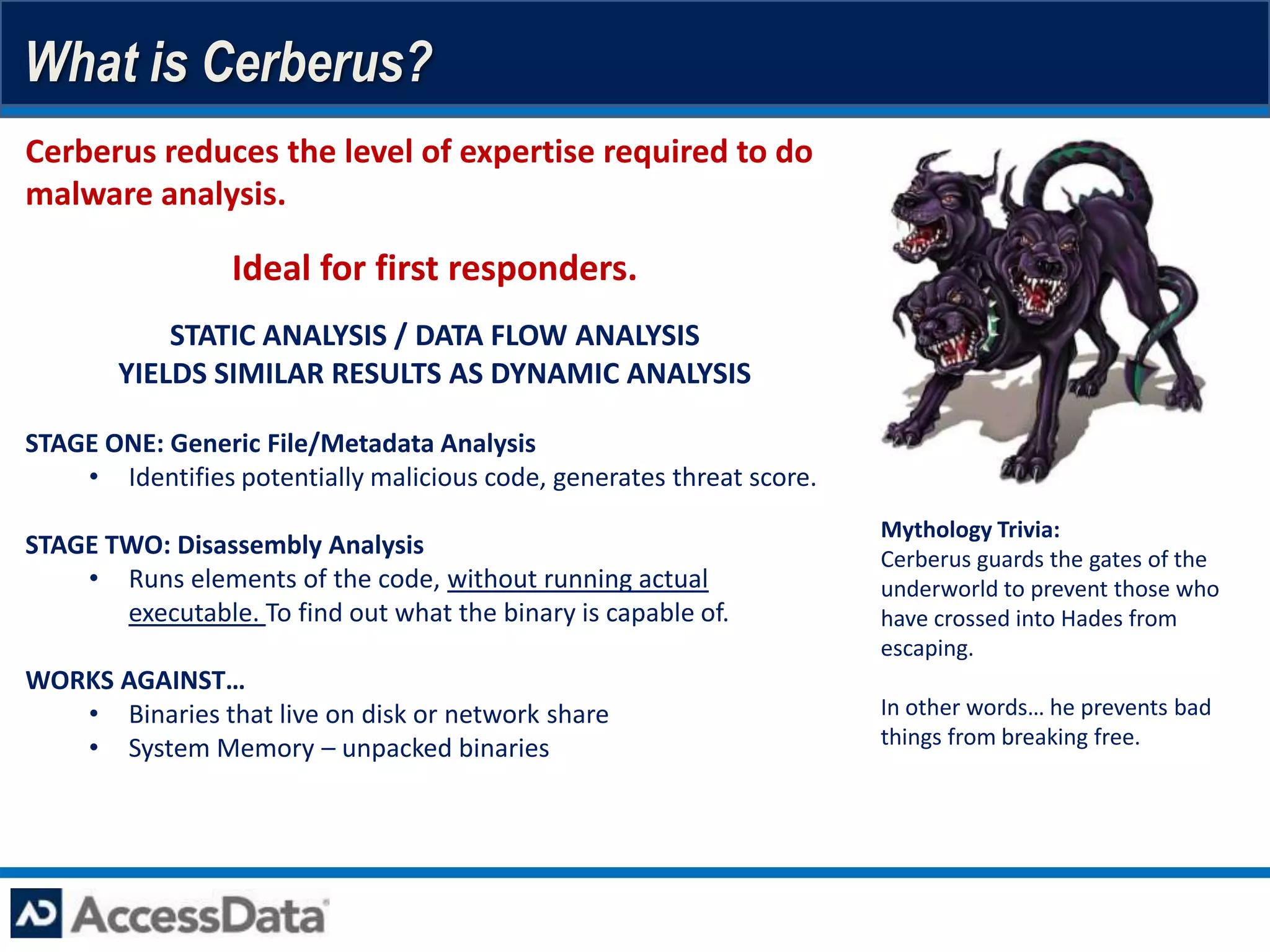 What is Cerberus?
Cerberus reduces the level of expertise required to do
malware analysis.

                 Ideal for first responders.
            STATIC ANALYSIS / DATA FLOW ANALYSIS
        YIELDS SIMILAR RESULTS AS DYNAMIC ANALYSIS

STAGE ONE: Generic File/Metadata Analysis
    • Identifies potentially malicious code, generates threat score.
                                                                       Mythology Trivia:
STAGE TWO: Disassembly Analysis                                        Cerberus guards the gates of the
    • Runs elements of the code, without running actual                underworld to prevent those who
       executable. To find out what the binary is capable of.          have crossed into Hades from
                                                                       escaping.
WORKS AGAINST…
   • Binaries that live on disk or network share                       In other words… he prevents bad
   • System Memory – unpacked binaries                                 things from breaking free.
 