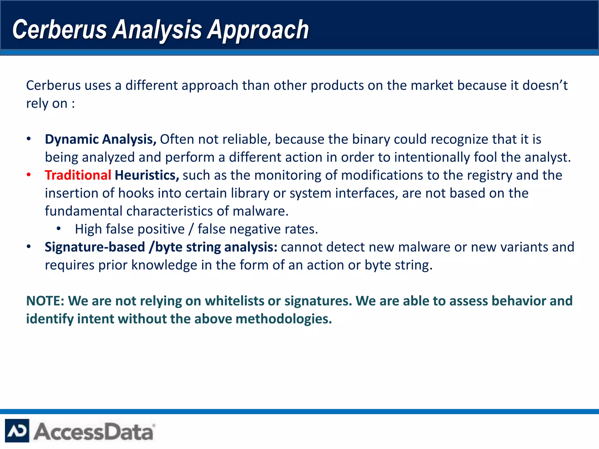 Cerberus Analysis Approach
 Cerberus uses a different approach than other products on the market because it doesn’t
 rely on :

 • Dynamic Analysis, Often not reliable, because the binary could recognize that it is
   being analyzed and perform a different action in order to intentionally fool the analyst.
 • Traditional Heuristics, such as the monitoring of modifications to the registry and the
   insertion of hooks into certain library or system interfaces, are not based on the
   fundamental characteristics of malware.
     • High false positive / false negative rates.
 • Signature-based /byte string analysis: cannot detect new malware or new variants and
   requires prior knowledge in the form of an action or byte string.

 NOTE: We are not relying on whitelists or signatures. We are able to assess behavior and
 identify intent without the above methodologies.
 