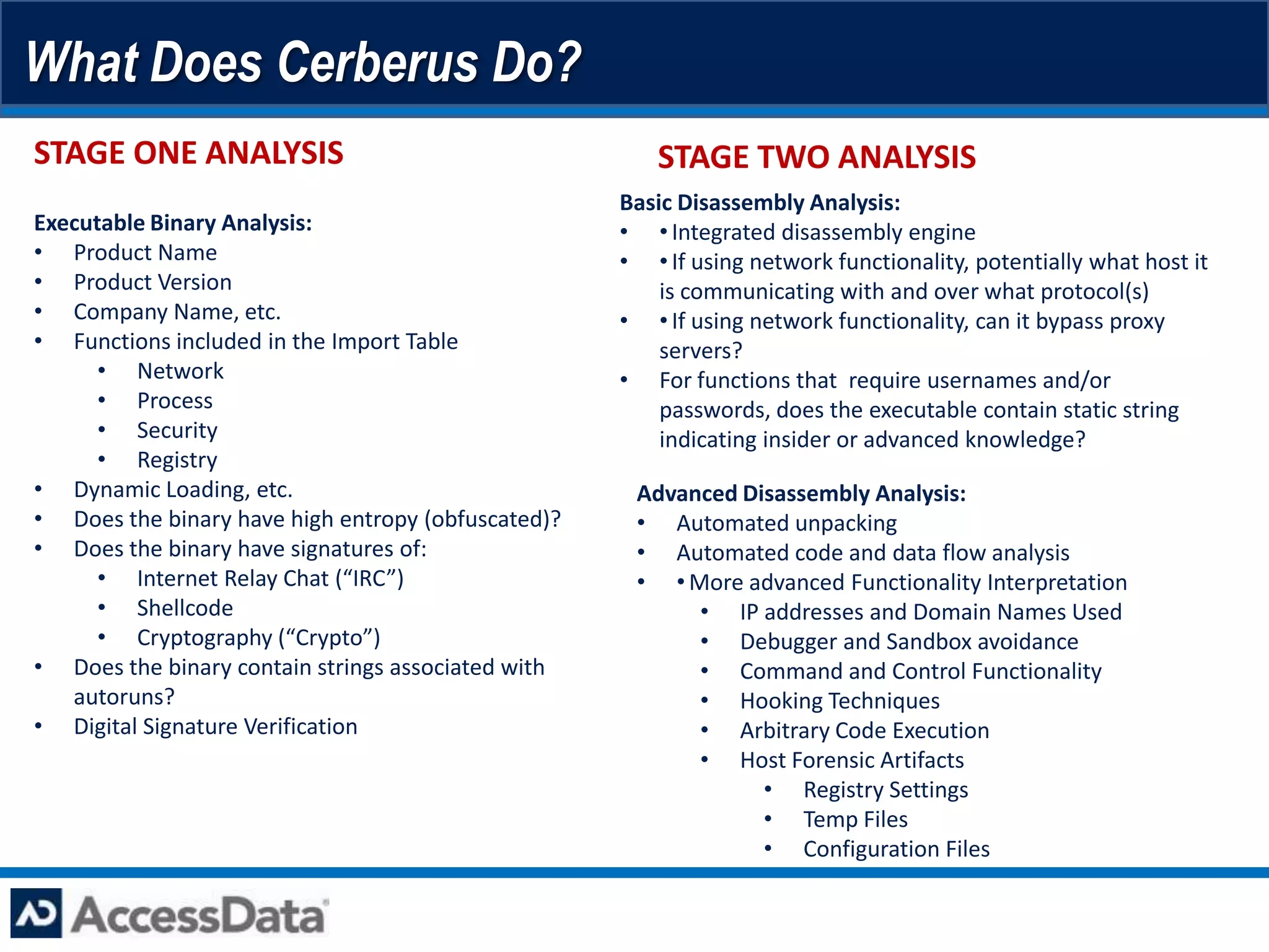 What Does Cerberus Do?
STAGE ONE ANALYSIS                                     STAGE TWO ANALYSIS
                                                    Basic Disassembly Analysis:
Executable Binary Analysis:                         • •Integrated disassembly engine
• Product Name                                      • •If using network functionality, potentially what host it
• Product Version                                       is communicating with and over what protocol(s)
• Company Name, etc.                                • •If using network functionality, can it bypass proxy
• Functions included in the Import Table                servers?
      • Network                                     • For functions that require usernames and/or
      • Process                                         passwords, does the executable contain static string
      • Security                                        indicating insider or advanced knowledge?
      • Registry
• Dynamic Loading, etc.                              Advanced Disassembly Analysis:
• Does the binary have high entropy (obfuscated)?    • Automated unpacking
• Does the binary have signatures of:                • Automated code and data flow analysis
      • Internet Relay Chat (“IRC”)                  • •More advanced Functionality Interpretation
      • Shellcode                                         • IP addresses and Domain Names Used
      • Cryptography (“Crypto”)                           • Debugger and Sandbox avoidance
• Does the binary contain strings associated with         • Command and Control Functionality
   autoruns?                                              • Hooking Techniques
• Digital Signature Verification                          • Arbitrary Code Execution
                                                          • Host Forensic Artifacts
                                                                • Registry Settings
                                                                • Temp Files
                                                                • Configuration Files
 