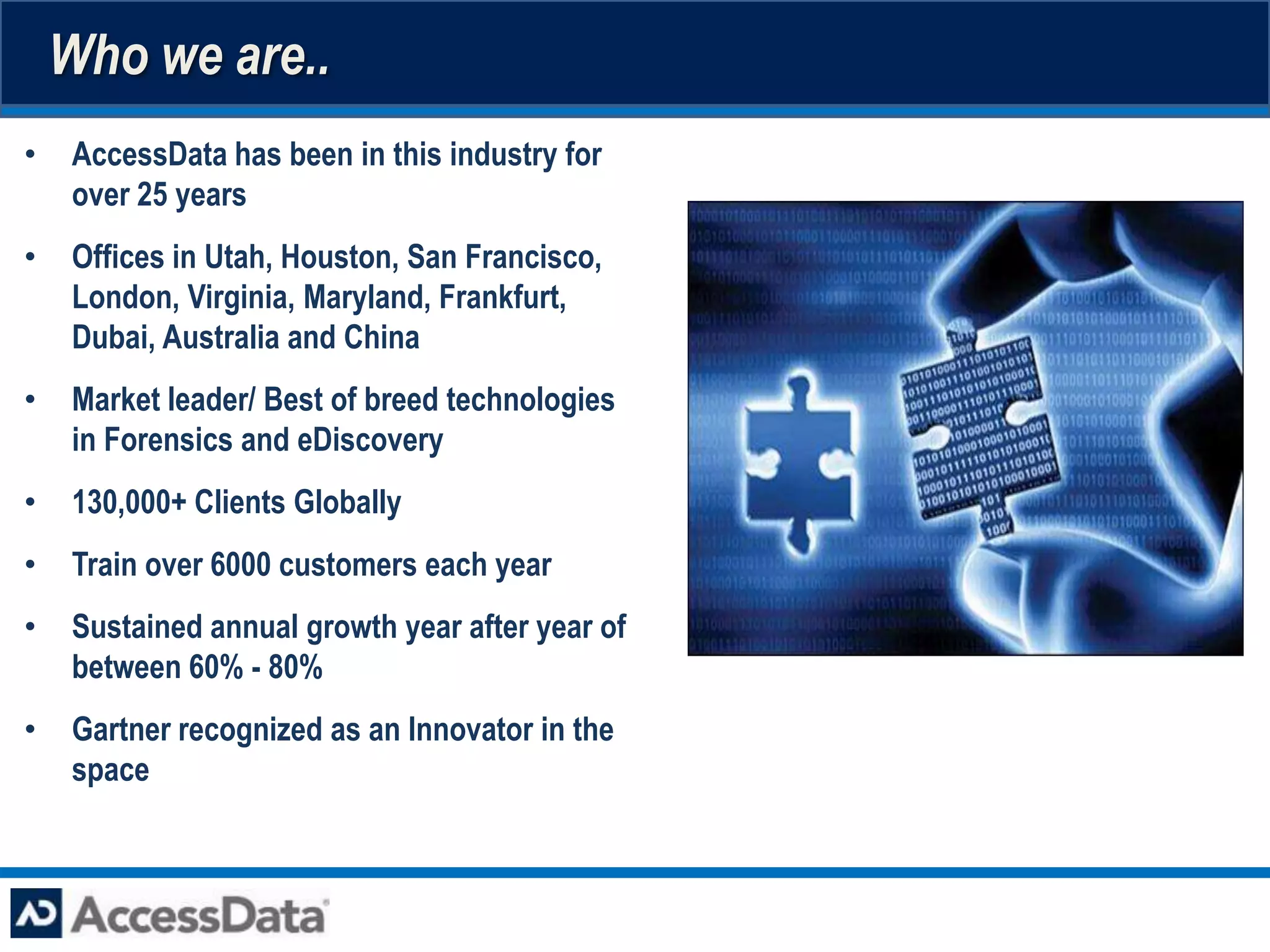 Who we are..
•    AccessData has been in this industry for
     over 25 years
•    Offices in Utah, Houston, San Francisco,
     London, Virginia, Maryland, Frankfurt,
     Dubai, Australia and China
•    Market leader/ Best of breed technologies
     in Forensics and eDiscovery
•    130,000+ Clients Globally
•    Train over 6000 customers each year
•    Sustained annual growth year after year of
     between 60% - 80%
•    Gartner recognized as an Innovator in the
     space
 