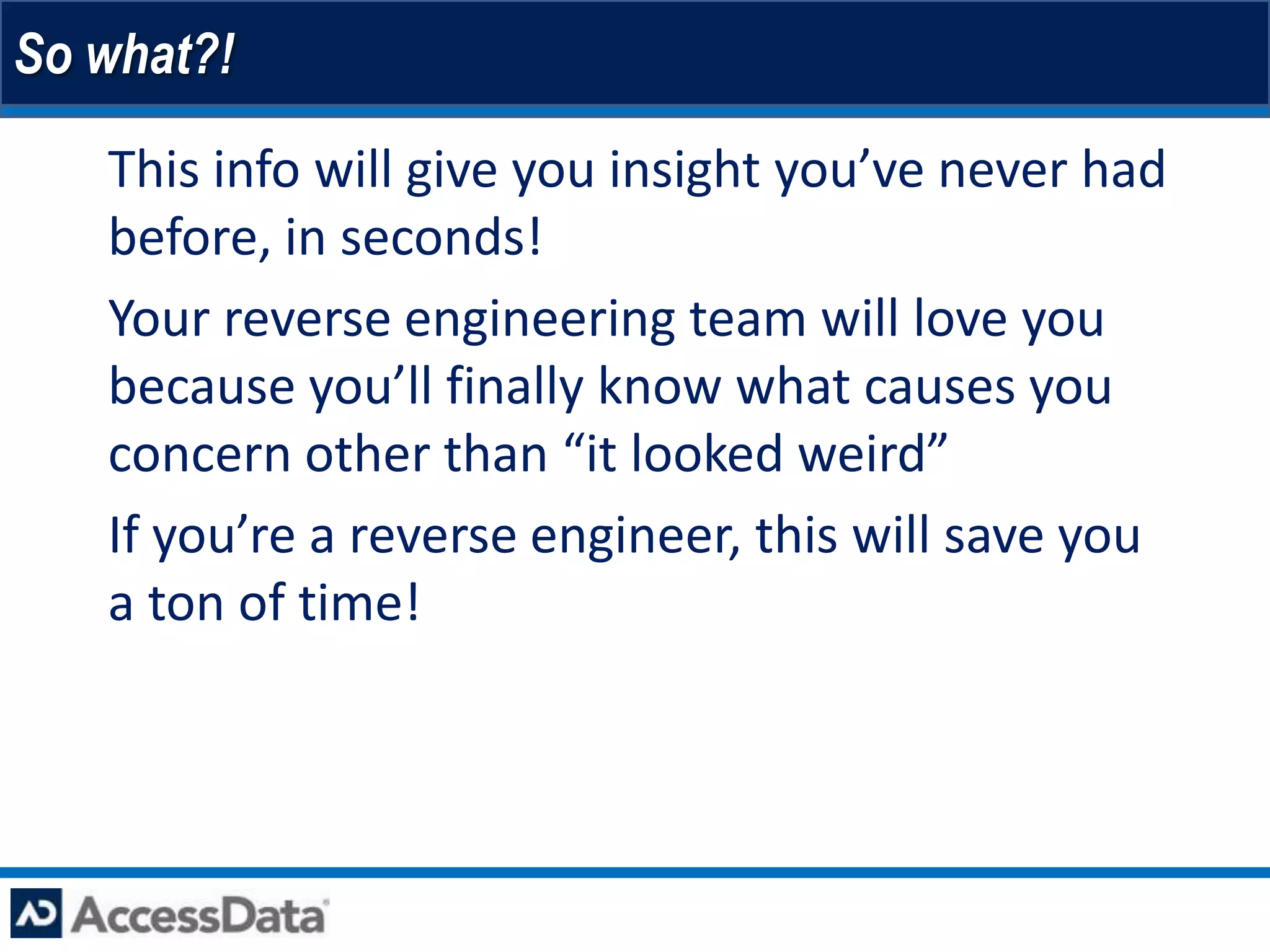 So what?!

 • This info will give you insight you’ve never had
   before, in seconds!
 • Your reverse engineering team will love you
   because you’ll finally know what causes you
   concern other than “it looked weird”
 • If you’re a reverse engineer, this will save you
   a ton of time!
 