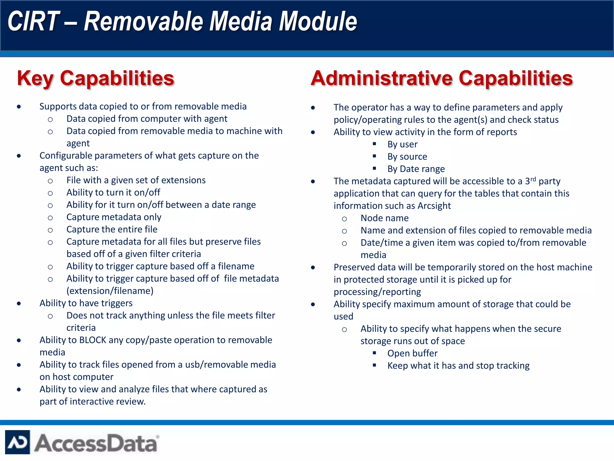 CIRT – Removable Media Module
Key Capabilities                                              Administrative Capabilities
  Supports data copied to or from removable media               The operator has a way to define parameters and apply
    o Data copied from computer with agent                      policy/operating rules to the agent(s) and check status
    o Data copied from removable media to machine with          Ability to view activity in the form of reports
         agent                                                             By user
  Configurable parameters of what gets capture on the                      By source
  agent such as:                                                           By Date range
    o File with a given set of extensions                       The metadata captured will be accessible to a 3rd party
    o Ability to turn it on/off                                 application that can query for the tables that contain this
    o Ability for it turn on/off between a date range           information such as Arcsight
    o Capture metadata only                                       o Node name
    o Capture the entire file                                     o Name and extension of files copied to removable media
    o Capture metadata for all files but preserve files           o Date/time a given item was copied to/from removable
         based off of a given filter criteria                          media
    o Ability to trigger capture based off a filename           Preserved data will be temporarily stored on the host machine
    o Ability to trigger capture based off of file metadata     in protected storage until it is picked up for
         (extension/filename)                                   processing/reporting
  Ability to have triggers                                      Ability specify maximum amount of storage that could be
    o Does not track anything unless the file meets filter      used
         criteria                                                 o Ability to specify what happens when the secure
  Ability to BLOCK any copy/paste operation to removable               storage runs out of space
  media                                                                    Open buffer
  Ability to track files opened from a usb/removable media                 Keep what it has and stop tracking
  on host computer
  Ability to view and analyze files that where captured as
  part of interactive review.
 