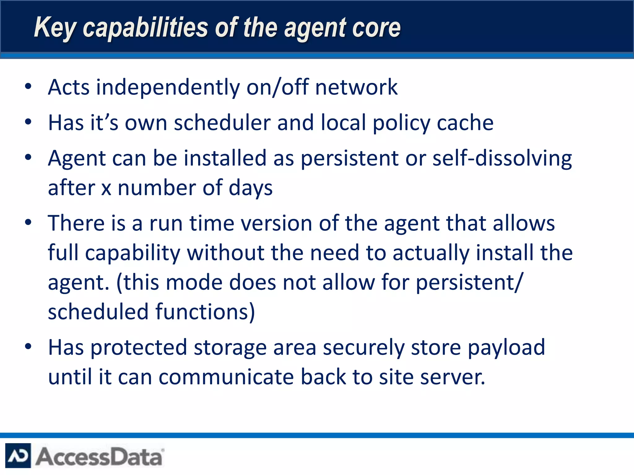 Key capabilities of the agent core

• Acts independently on/off network
• Has it’s own scheduler and local policy cache
• Agent can be installed as persistent or self-dissolving
  after x number of days
• There is a run time version of the agent that allows
  full capability without the need to actually install the
  agent. (this mode does not allow for persistent/
  scheduled functions)
• Has protected storage area securely store payload
  until it can communicate back to site server.
 