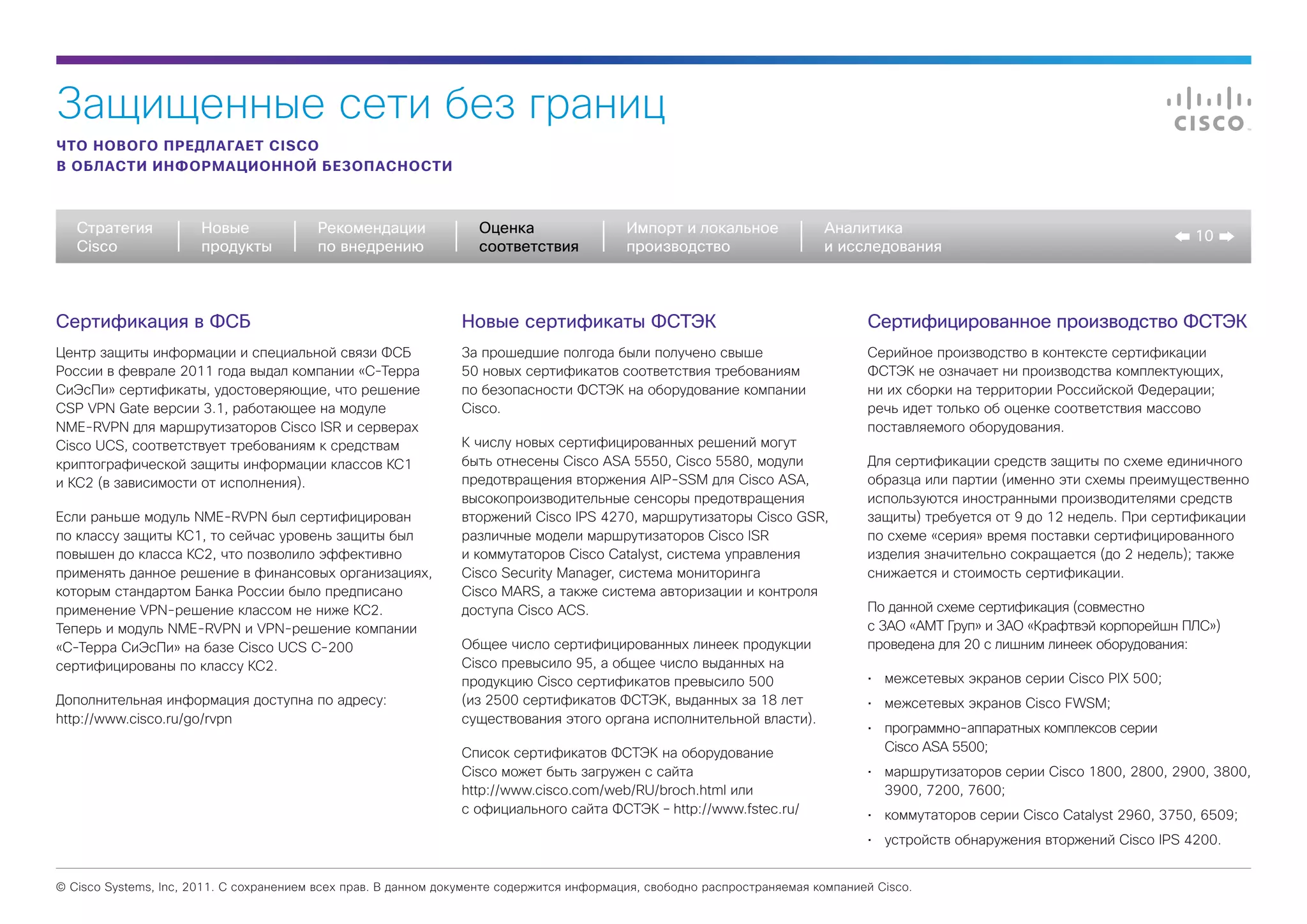 Защищенные сети без границ
ЧТО НОВОГО ПРЕДЛАГАЕТ CISCO
В ОБЛАСТИ ИНФОРМАЦИОННОЙ БЕЗОПАСНОСТИ



   Стратегия           Новые             Рекомендации              Оценка                  Импорт и локальное             Аналитика
                                                                                                                                                                                10
   Cisco               продукты          по внедрению              соответствия            производство                   и исследования



Сертификация в ФСБ                                              Новые сертификаты ФСТЭК                                          Сертифицированное производство ФСТЭК
Центр защиты информации и специальной связи ФСБ                 За прошедшие полгода были получено свыше                         Серийное производство в контексте сертификации
России в феврале 2011 года выдал компании «С-Терра              50 новых сертификатов соответствия требованиям                   ФСТЭК не означает ни производства комплектующих,
СиЭсПи» сертификаты, удостоверяющие, что решение                по безопасности ФСТЭК на оборудование компании                   ни их сборки на территории Российской Федерации;
CSP VPN Gate версии 3.1, работающее на модуле                   Cisco.                                                           речь идет только об оценке соответствия массово
NME-RVPN для маршрутизаторов Cisco ISR и серверах                                                                                поставляемого оборудования.
Cisco UCS, соответствует требованиям к средствам                К числу новых сертифицированных решений могут
криптографической защиты информации классов КС1                 быть отнесены Cisco ASA 5550, Cisco 5580, модули                 Для сертификации средств защиты по схеме единичного
и КС2 (в зависимости от исполнения).                            предотвращения вторжения AIP-SSM для Cisco ASA,                  образца или партии (именно эти схемы преимущественно
                                                                высокопроизводительные сенсоры предотвращения                    используются иностранными производителями средств
Если раньше модуль NME-RVPN был сертифицирован                  вторжений Cisco IPS 4270, маршрутизаторы Cisco GSR,              защиты) требуется от 9 до 12 недель. При сертификации
по классу защиты КС1, то сейчас уровень защиты был              различные модели маршрутизаторов Cisco ISR                       по схеме «серия» время поставки сертифицированного
повышен до класса КС2, что позволило эффективно                 и коммутаторов Cisco Catalyst, система управления                изделия значительно сокращается (до 2 недель); также
применять данное решение в финансовых организациях,             Cisco Security Manager, система мониторинга                      снижается и стоимость сертификации.
которым стандартом Банка России было предписано                 Cisco MARS, а также система авторизации и контроля
применение VPN-решение классом не ниже КС2.                     доступа Cisco ACS.                                               По данной схеме сертификация (совместно
Теперь и модуль NME-RVPN и VPN-решение компании                                                                                  с ЗАО «АМТ Груп» и ЗАО «Крафтвэй корпорейшн ПЛС»)
«С-Терра СиЭсПи» на базе Cisco UCS C-200                        Общее число сертифицированных линеек продукции                   проведена для 20 с лишним линеек оборудования:
сертифицированы по классу КС2.                                  Cisco превысило 95, а общее число выданных на
                                                                продукцию Cisco сертификатов превысило 500                       •	 межсетевых экранов серии Cisco PIX 500;
Дополнительная информация доступна по адресу:                   (из 2500 сертификатов ФСТЭК, выданных за 18 лет                  •	 межсетевых экранов Cisco FWSM;
http://www.cisco.ru/go/rvpn                                     существования этого органа исполнительной власти).
                                                                                                                                 •	 программно-аппаратных комплексов серии
                                                                Список сертификатов ФСТЭК на оборудование                           Cisco ASA 5500;
                                                                Cisco может быть загружен с сайта                                •	 маршрутизаторов серии Cisco 1800, 2800, 2900, 3800,
                                                                http://www.cisco.com/web/RU/broch.html или                          3900, 7200, 7600;
                                                                с официального сайта ФСТЭК – http://www.fstec.ru/                •	 коммутаторов серии Cisco Catalyst 2960, 3750, 6509;
                                                                                                                                 •	 устройств обнаружения вторжений Cisco IPS 4200.


© Cisco Systems, Inc, 2011. С сохранением всех прав. В данном документе содержится информация, свободно распространяемая компанией Cisco.
 
