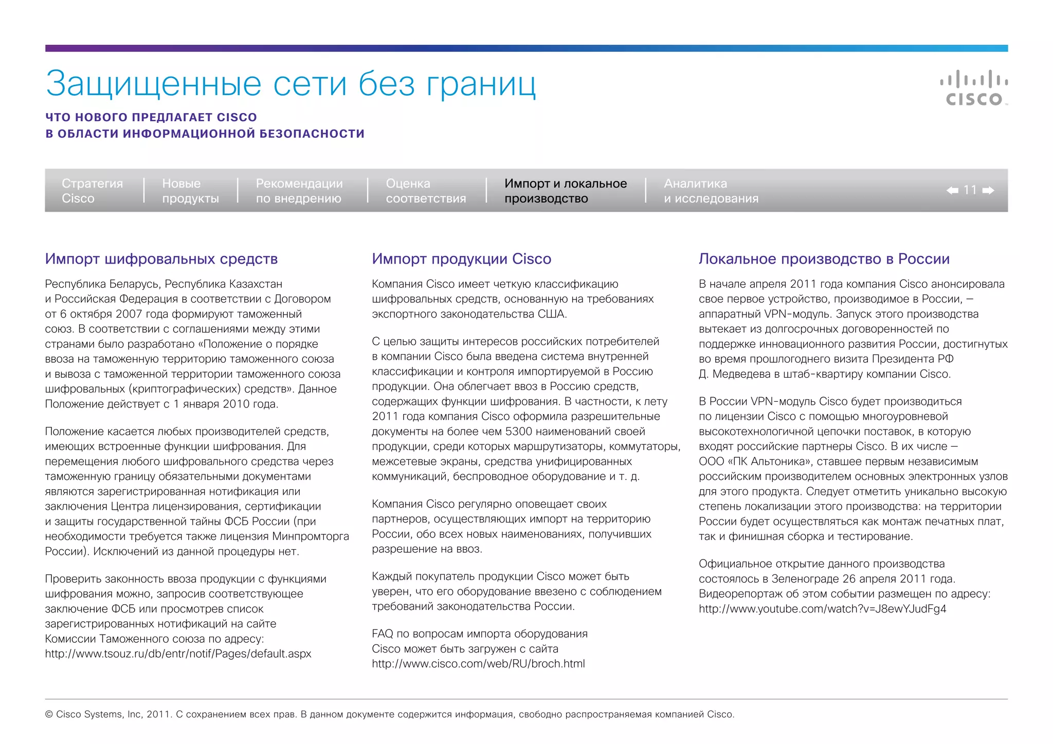 Защищенные сети без границ
ЧТО НОВОГО ПРЕДЛАГАЕТ CISCO
В ОБЛАСТИ ИНФОРМАЦИОННОЙ БЕЗОПАСНОСТИ



   Стратегия           Новые             Рекомендации              Оценка                  Импорт и локальное             Аналитика
                                                                                                                                                                               11
   Cisco               продукты          по внедрению              соответствия            производство                   и исследования



Импорт шифровальных средств                                     Импорт продукции Cisco                                           Локальное производство в России
Республика Беларусь, Республика Казахстан                       Компания Cisco имеет четкую классификацию                        В начале апреля 2011 года компания Cisco анонсировала
и Российская Федерация в соответствии с Договором               шифровальных средств, основанную на требованиях                  свое первое устройство, производимое в России, —
от 6 октября 2007 года формируют таможенный                     экспортного законодательства США.                                аппаратный VPN-модуль. Запуск этого производства
союз. В соответствии с соглашениями между этими                                                                                  вытекает из долгосрочных договоренностей по
странами было разработано «Положение о порядке                  С целью защиты интересов российских потребителей                 поддержке инновационного развития России, достигнутых
ввоза на таможенную территорию таможенного союза                в компании Cisco была введена система внутренней                 во время прошлогоднего визита Президента РФ
и вывоза с таможенной территории таможенного союза              классификации и контроля импортируемой в Россию                  Д. Медведева в штаб-квартиру компании Cisco.
шифровальных (криптографических) средств». Данное               продукции. Она облегчает ввоз в Россию средств,
Положение действует с 1 января 2010 года.                       содержащих функции шифрования. В частности, к лету               В России VPN-модуль Cisco будет производиться
                                                                2011 года компания Cisco оформила разрешительные                 по лицензии Cisco с помощью многоуровневой
Положение касается любых производителей средств,                документы на более чем 5300 наименований своей                   высокотехнологичной цепочки поставок, в которую
имеющих встроенные функции шифрования. Для                      продукции, среди которых маршрутизаторы, коммутаторы,            входят российские партнеры Cisco. В их числе —
перемещения любого шифровального средства через                 межсетевые экраны, средства унифицированных                      ООО «ПК Альтоника», ставшее первым независимым
таможенную границу обязательными документами                    коммуникаций, беспроводное оборудование и т. д.                  российским производителем основных электронных узлов
являются зарегистрированная нотификация или                                                                                      для этого продукта. Следует отметить уникально высокую
заключения Центра лицензирования, сертификации                  Компания Cisco регулярно оповещает своих                         степень локализации этого производства: на территории
и защиты государственной тайны ФСБ России (при                  партнеров, осуществляющих импорт на территорию                   России будет осуществляться как монтаж печатных плат,
необходимости требуется также лицензия Минпромторга             России, обо всех новых наименованиях, получивших                 так и финишная сборка и тестирование.
России). Исключений из данной процедуры нет.                    разрешение на ввоз.
                                                                                                                                 Официальное открытие данного производства
Проверить законность ввоза продукции с функциями                Каждый покупатель продукции Cisco может быть                     состоялось в Зеленограде 26 апреля 2011 года.
шифрования можно, запросив соответствующее                      уверен, что его оборудование ввезено с соблюдением               Видеорепортаж об этом событии размещен по адресу:
заключение ФСБ или просмотрев список                            требований законодательства России.                              http://www.youtube.com/watch?v=J8ewYJudFg4
зарегистрированных нотификаций на сайте
Комиссии Таможенного союза по адресу:                           FAQ по вопросам импорта оборудования
http://www.tsouz.ru/db/entr/notif/Pages/default.aspx            Cisco может быть загружен с сайта
                                                                http://www.cisco.com/web/RU/broch.html



© Cisco Systems, Inc, 2011. С сохранением всех прав. В данном документе содержится информация, свободно распространяемая компанией Cisco.
 