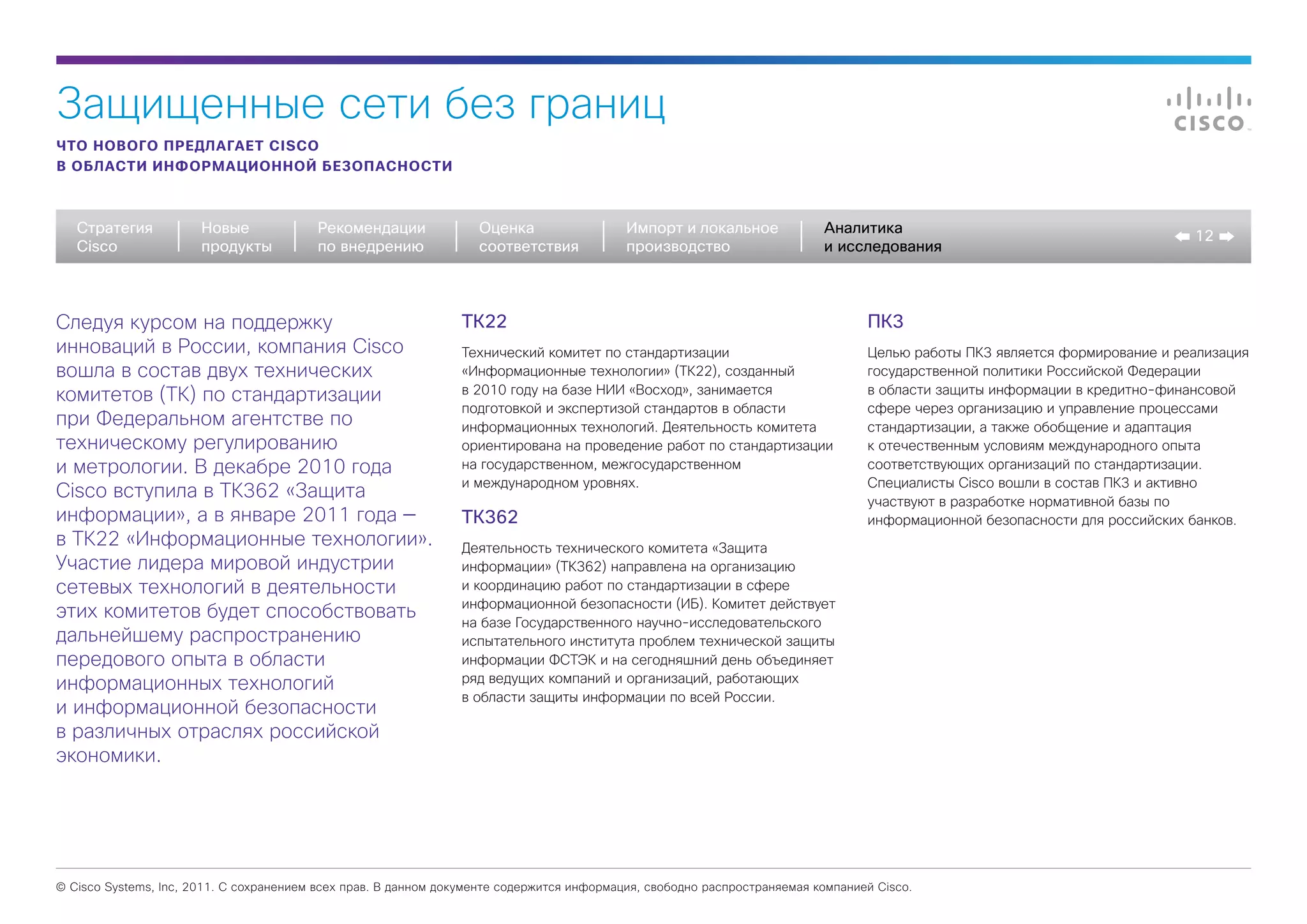 Защищенные сети без границ
ЧТО НОВОГО ПРЕДЛАГАЕТ CISCO
В ОБЛАСТИ ИНФОРМАЦИОННОЙ БЕЗОПАСНОСТИ



   Стратегия           Новые             Рекомендации              Оценка                  Импорт и локальное             Аналитика
                                                                                                                                                                            12
   Cisco               продукты          по внедрению              соответствия            производство                   и исследования



Cледуя курсом на поддержку                                      ТК22                                                             ПК3
инноваций в России, компания Cisco                              Технический комитет по стандартизации                            Целью работы ПК3 является формирование и реализация
вошла в состав двух технических                                 «Информационные технологии» (ТК22), созданный                    государственной политики Российской Федерации
комитетов (ТК) по стандартизации                                в 2010 году на базе НИИ «Восход», занимается                     в области защиты информации в кредитно-финансовой
                                                                подготовкой и экспертизой стандартов в области                   сфере через организацию и управление процессами
при Федеральном агентстве по                                    информационных технологий. Деятельность комитета                 стандартизации, а также обобщение и адаптация
техническому регулированию                                      ориентирована на проведение работ по стандартизации              к отечественным условиям международного опыта
и метрологии. В декабре 2010 года                               на государственном, межгосударственном                           соответствующих организаций по стандартизации.
                                                                и международном уровнях.                                         Специалисты Cisco вошли в состав ПК3 и активно
Cisco вступила в ТК362 «Защита                                                                                                   участвуют в разработке нормативной базы по
информации», а в январе 2011 года —                             ТК362                                                            информационной безопасности для российских банков.
в ТК22 «Информационные технологии».                             Деятельность технического комитета «Защита
Участие лидера мировой индустрии                                информации» (ТК362) направлена на организацию
сетевых технологий в деятельности                               и координацию работ по стандартизации в сфере
                                                                информационной безопасности (ИБ). Комитет действует
этих комитетов будет способствовать                             на базе Государственного научно-исследовательского
дальнейшему распространению                                     испытательного института проблем технической защиты
передового опыта в области                                      информации ФСТЭК и на сегодняшний день объединяет
информационных технологий                                       ряд ведущих компаний и организаций, работающих
                                                                в области защиты информации по всей России.
и информационной безопасности
в различных отраслях российской
экономики.




© Cisco Systems, Inc, 2011. С сохранением всех прав. В данном документе содержится информация, свободно распространяемая компанией Cisco.
 