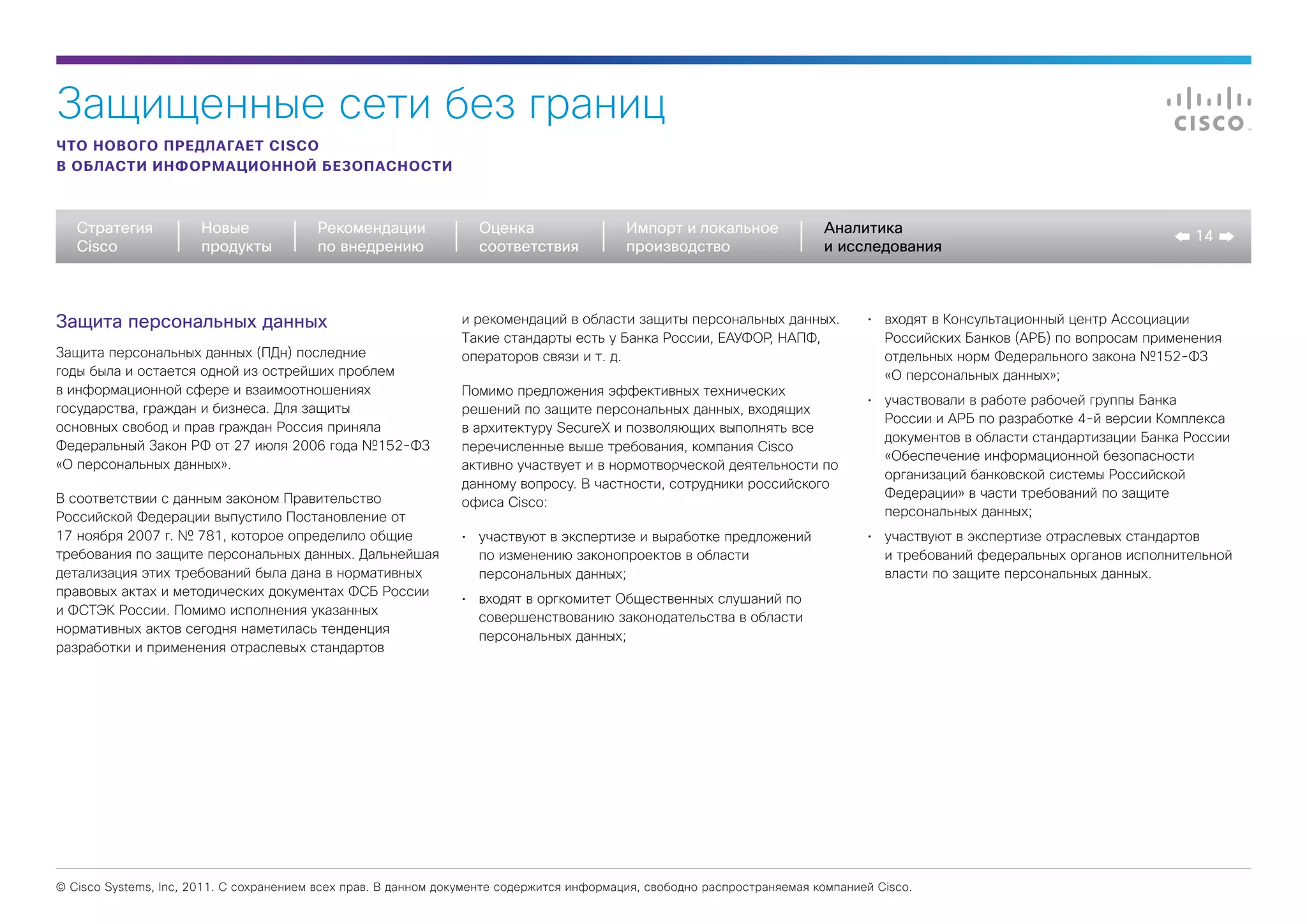 Защищенные сети без границ
ЧТО НОВОГО ПРЕДЛАГАЕТ CISCO
В ОБЛАСТИ ИНФОРМАЦИОННОЙ БЕЗОПАСНОСТИ



   Стратегия           Новые             Рекомендации              Оценка                  Импорт и локальное             Аналитика
                                                                                                                                                                               14
   Cisco               продукты          по внедрению              соответствия            производство                   и исследования



Защита персональных данных                                      и рекомендаций в области защиты персональных данных.             •	 входят в Консультационный центр Ассоциации
                                                                Такие стандарты есть у Банка России, ЕАУФОР, НАПФ,                  Российских Банков (АРБ) по вопросам применения
Защита персональных данных (ПДн) последние                      операторов связи и т. д.                                            отдельных норм Федерального закона №152-ФЗ
годы была и остается одной из острейших проблем                                                                                     «О персональных данных»;
в информационной сфере и взаимоотношениях                       Помимо предложения эффективных технических
                                                                                                                                 •	 участвовали в работе рабочей группы Банка
государства, граждан и бизнеса. Для защиты                      решений по защите персональных данных, входящих
                                                                                                                                    России и АРБ по разработке 4-й версии Комплекса
основных свобод и прав граждан Россия приняла                   в архитектуру SecureX и позволяющих выполнять все
                                                                                                                                    документов в области стандартизации Банка России
Федеральный Закон РФ от 27 июля 2006 года №152-ФЗ               перечисленные выше требования, компания Cisco
                                                                                                                                    «Обеспечение информационной безопасности
«О персональных данных».                                        активно участвует и в нормотворческой деятельности по
                                                                                                                                    организаций банковской системы Российской
                                                                данному вопросу. В частности, сотрудники российского
В соответствии с данным законом Правительство                                                                                       Федерации» в части требований по защите
                                                                офиса Cisco:
Российской Федерации выпустило Постановление от                                                                                     персональных данных;
17 ноября 2007 г. № 781, которое определило общие               •	 участвуют в экспертизе и выработке предложений                •	 участвуют в экспертизе отраслевых стандартов
требования по защите персональных данных. Дальнейшая               по изменению законопроектов в области                            и требований федеральных органов исполнительной
детализация этих требований была дана в нормативных                персональных данных;                                             власти по защите персональных данных.
правовых актах и методических документах ФСБ России
                                                                •	 входят в оргкомитет Общественных слушаний по
и ФСТЭК России. Помимо исполнения указанных
                                                                   совершенствованию законодательства в области
нормативных актов сегодня наметилась тенденция
                                                                   персональных данных;
разработки и применения отраслевых стандартов




© Cisco Systems, Inc, 2011. С сохранением всех прав. В данном документе содержится информация, свободно распространяемая компанией Cisco.
 