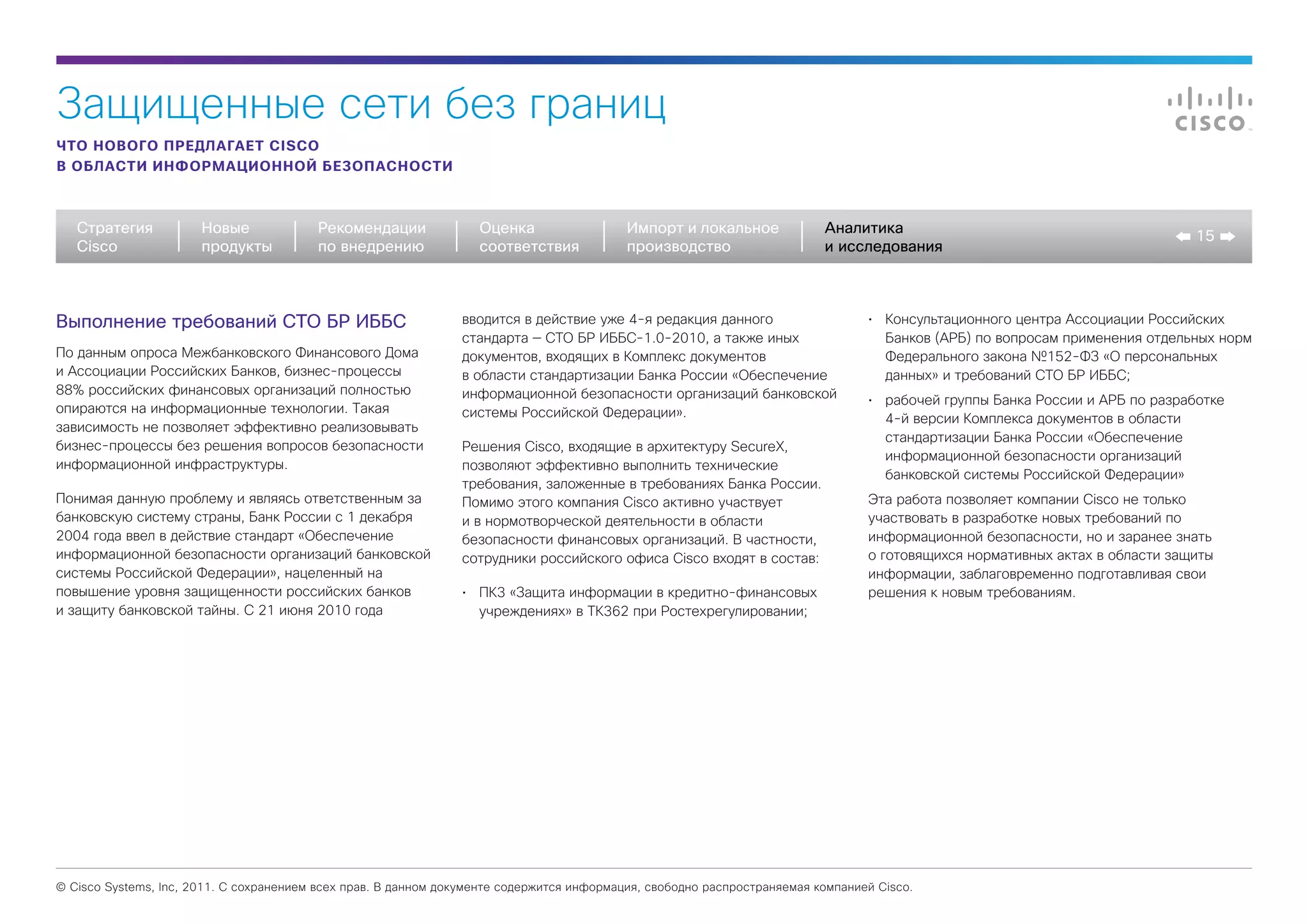 Защищенные сети без границ
ЧТО НОВОГО ПРЕДЛАГАЕТ CISCO
В ОБЛАСТИ ИНФОРМАЦИОННОЙ БЕЗОПАСНОСТИ



   Стратегия           Новые             Рекомендации              Оценка                  Импорт и локальное             Аналитика
                                                                                                                                                                              15
   Cisco               продукты          по внедрению              соответствия            производство                   и исследования



Выполнение требований СТО БР ИББС                               вводится в действие уже 4-я редакция данного                     •	 Консультационного центра Ассоциации Российских
                                                                стандарта — СТО БР ИББС-1.0-2010, а также иных                      Банков (АРБ) по вопросам применения отдельных норм
По данным опроса Межбанковского Финансового Дома                документов, входящих в Комплекс документов                          Федерального закона №152-ФЗ «О персональных
и Ассоциации Российских Банков, бизнес-процессы                 в области стандартизации Банка России «Обеспечение                  данных» и требований СТО БР ИББС;
88% российских финансовых организаций полностью                 информационной безопасности организаций банковской               •	 рабочей группы Банка России и АРБ по разработке
опираются на информационные технологии. Такая                   системы Российской Федерации».                                      4-й версии Комплекса документов в области
зависимость не позволяет эффективно реализовывать
                                                                                                                                    стандартизации Банка России «Обеспечение
бизнес-процессы без решения вопросов безопасности               Решения Cisco, входящие в архитектуру SecureX,
                                                                                                                                    информационной безопасности организаций
информационной инфраструктуры.                                  позволяют эффективно выполнить технические
                                                                                                                                    банковской системы Российской Федерации»
                                                                требования, заложенные в требованиях Банка России.
Понимая данную проблему и являясь ответственным за              Помимо этого компания Cisco активно участвует                    Эта работа позволяет компании Cisco не только
банковскую систему страны, Банк России с 1 декабря              и в нормотворческой деятельности в области                       участвовать в разработке новых требований по
2004 года ввел в действие стандарт «Обеспечение                 безопасности финансовых организаций. В частности,                информационной безопасности, но и заранее знать
информационной безопасности организаций банковской              сотрудники российского офиса Cisco входят в состав:              о готовящихся нормативных актах в области защиты
системы Российской Федерации», нацеленный на                                                                                     информации, заблаговременно подготавливая свои
повышение уровня защищенности российских банков                 •	 ПК3 «Защита информации в кредитно-финансовых                  решения к новым требованиям.
и защиту банковской тайны. С 21 июня 2010 года                     учреждениях» в ТК362 при Ростехрегулировании;




© Cisco Systems, Inc, 2011. С сохранением всех прав. В данном документе содержится информация, свободно распространяемая компанией Cisco.
 