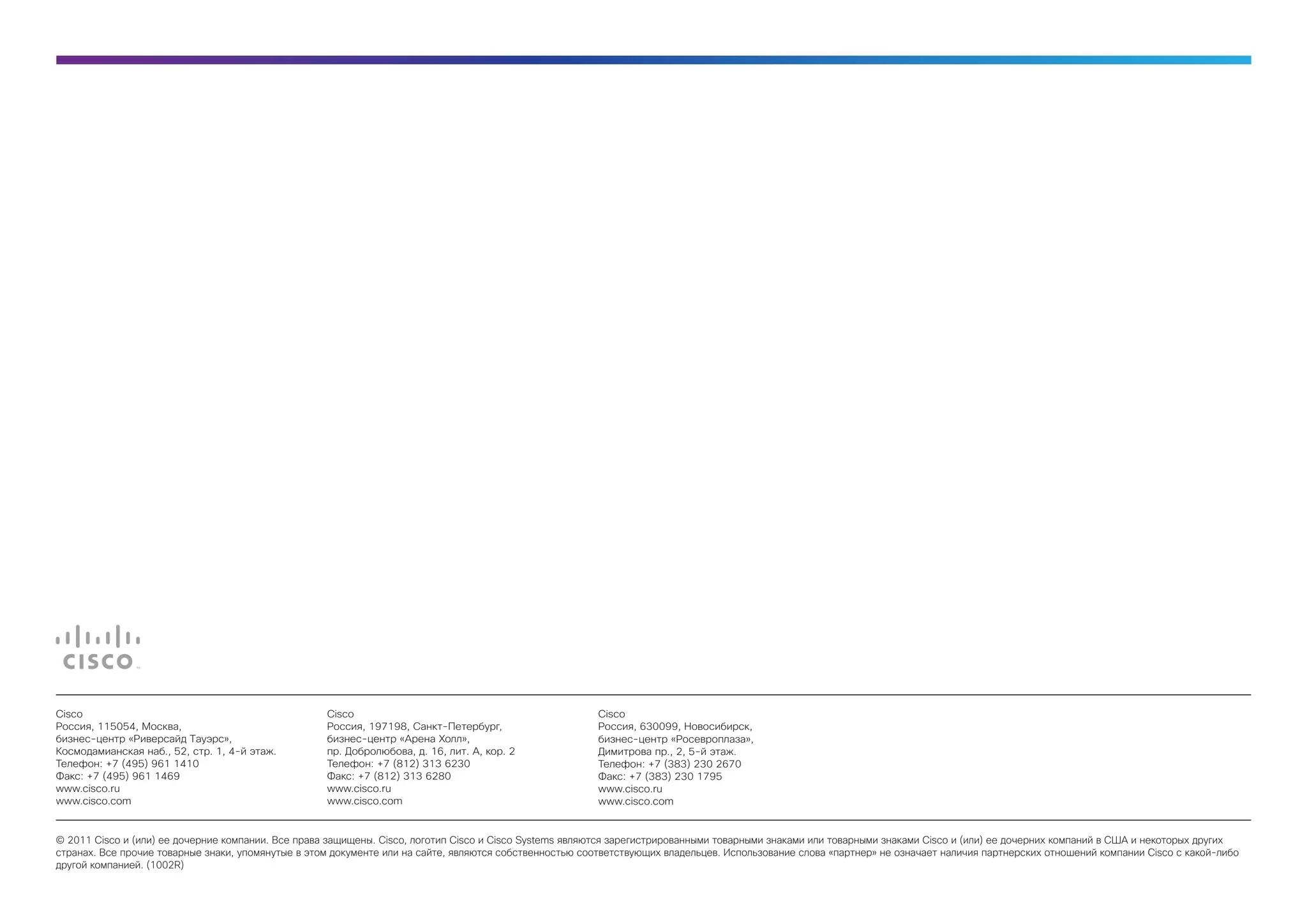 Cisco                                               Cisco                                               Cisco
Россия, 115054, Москва,                             Россия, 197198, Санкт-Петербург,                    Россия, 630099, Новосибирск,
бизнес-центр «Риверсайд Тауэрс»,                    бизнес-центр «Арена Холл»,                          бизнес-центр «Росевроплаза»,
Космодамианская наб., 52, стр. 1, 4-й этаж.         пр. Добролюбова, д. 16, лит. А, кор. 2              Димитрова пр., 2, 5-й этаж.
Телефон: +7 (495) 961 1410                          Телефон: +7 (812) 313 6230                          Телефон: +7 (383) 230 2670
Факс: +7 (495) 961 1469                             Факс: +7 (812) 313 6280                             Факс: +7 (383) 230 1795
www.cisco.ru                                        www.cisco.ru                                        www.cisco.ru
www.cisco.com                                       www.cisco.com                                       www.cisco.com


© 2011 Cisco и (или) ее дочерние компании. Все права защищены. Cisco, логотип Cisco и Cisco Systems являются зарегистрированными товарными знаками или товарными знаками Cisco и (или) ее дочерних компаний в США и некоторых других
странах. Все прочие товарные знаки, упомянутые в этом документе или на сайте, являются собственностью соответствующих владельцев. Использование слова «партнер» не означает наличия партнерских отношений компании Cisco с какой-либо
другой компанией. (1002R)
 