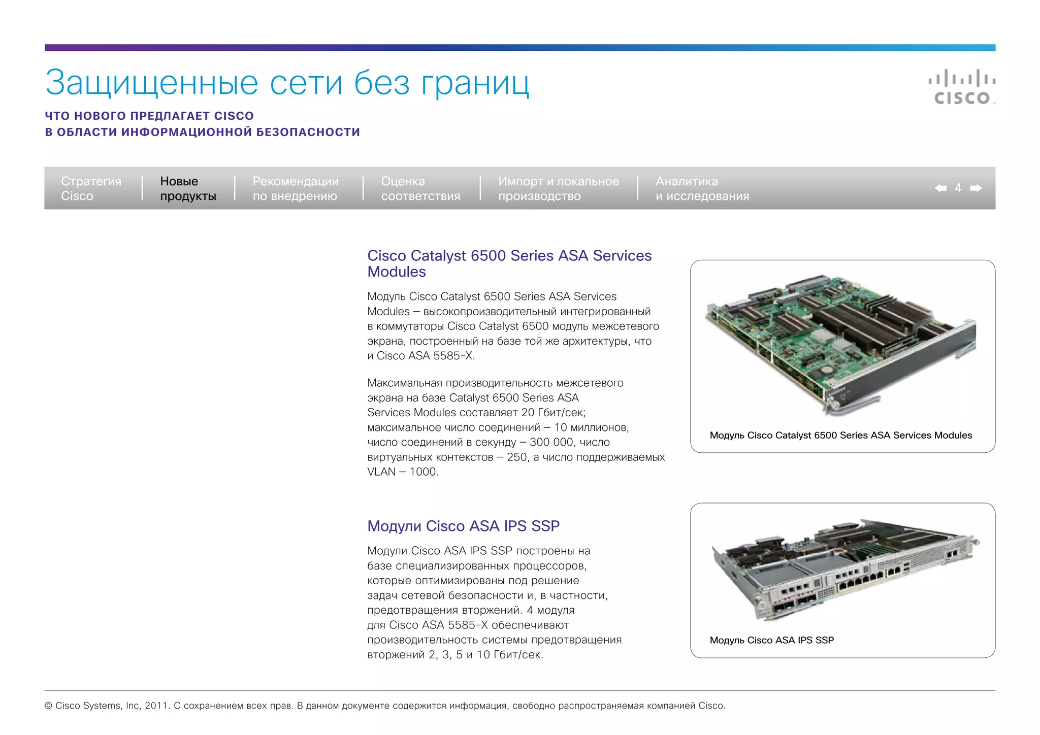 Защищенные сети без границ
ЧТО НОВОГО ПРЕДЛАГАЕТ CISCO
В ОБЛАСТИ ИНФОРМАЦИОННОЙ БЕЗОПАСНОСТИ



   Стратегия           Новые             Рекомендации              Оценка                  Импорт и локальное             Аналитика
                                                                                                                                                                                       4
   Cisco               продукты          по внедрению              соответствия            производство                   и исследования



                                                                Cisco Catalyst 6500 Series ASA Services
                                                                Modules
                                                                Модуль Cisco Catalyst 6500 Series ASA Services
                                                                Modules — высокопроизводительный интегрированный
                                                                в коммутаторы Cisco Catalyst 6500 модуль межсетевого
                                                                экрана, построенный на базе той же архитектуры, что
                                                                и Cisco ASA 5585-X.

                                                                Максимальная производительность межсетевого
                                                                экрана на базе Catalyst 6500 Series ASA
                                                                Services Modules составляет 20 Гбит/сек;
                                                                максимальное число соединений — 10 миллионов,
                                                                                                                                     Модуль Cisco Catalyst 6500 Series ASA Services Modules
                                                                число соединений в секунду — 300 000, число
                                                                виртуальных контекстов — 250, а число поддерживаемых
                                                                VLAN — 1000.




                                                                Модули Cisco ASA IPS SSP
                                                                Модули Cisco ASA IPS SSP построены на
                                                                базе специализированных процессоров,
                                                                которые оптимизированы под решение
                                                                задач сетевой безопасности и, в частности,
                                                                предотвращения вторжений. 4 модуля
                                                                для Cisco ASA 5585-X обеспечивают
                                                                производительность системы предотвращения                            Модуль Cisco ASA IPS SSP
                                                                вторжений 2, 3, 5 и 10 Гбит/сек.



© Cisco Systems, Inc, 2011. С сохранением всех прав. В данном документе содержится информация, свободно распространяемая компанией Cisco.
 