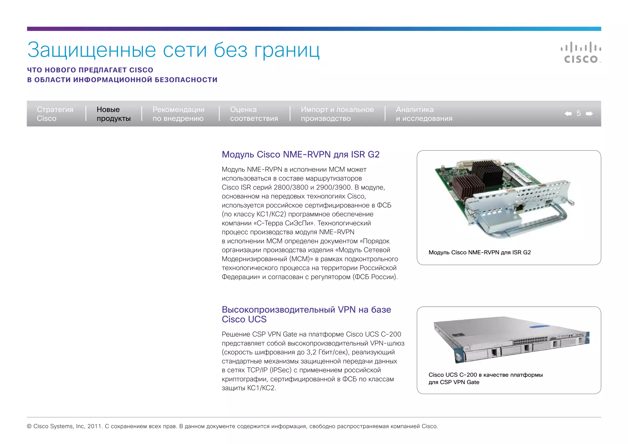 Защищенные сети без границ
ЧТО НОВОГО ПРЕДЛАГАЕТ CISCO
В ОБЛАСТИ ИНФОРМАЦИОННОЙ БЕЗОПАСНОСТИ



   Стратегия           Новые             Рекомендации              Оценка                  Импорт и локальное             Аналитика
                                                                                                                                                                            5
   Cisco               продукты          по внедрению              соответствия            производство                   и исследования



                                                                Модуль Cisco NME-RVPN для ISR G2
                                                                Модуль NME-RVPN в исполнении MCM может
                                                                использоваться в составе маршрутизаторов
                                                                Cisco ISR серий 2800/3800 и 2900/3900. В модуле,
                                                                основанном на передовых технологиях Cisco,
                                                                используется российское сертифицированное в ФСБ
                                                                (по классу КС1/КС2) программное обеспечение
                                                                компании «С-Терра СиЭсПи». Технологический
                                                                процесс производства модуля NME-RVPN
                                                                в исполнении МСМ определен документом «Порядок
                                                                организации производства изделия «Модуль Сетевой                     Модуль Cisco NME-RVPN для ISR G2
                                                                Модернизированный (МСМ)» в рамках подконтрольного
                                                                технологического процесса на территории Российской
                                                                Федерации» и согласован с регулятором (ФСБ России).




                                                                Высокопроизводительный VPN на базе
                                                                Cisco UCS
                                                                Решение CSP VPN Gate на платформе Cisco UCS C-200
                                                                представляет собой высокопроизводительный VPN-шлюз
                                                                (скорость шифрования до 3,2 Гбит/сек), реализующий
                                                                стандартные механизмы защищенной передачи данных
                                                                в сетях TCP/IP (IPSec) с применением российской
                                                                                                                                     Cisco UCS C-200 в качестве платформы
                                                                криптографии, сертифицированной в ФСБ по классам                     для CSP VPN Gate
                                                                защиты КС1/КС2.




© Cisco Systems, Inc, 2011. С сохранением всех прав. В данном документе содержится информация, свободно распространяемая компанией Cisco.
 