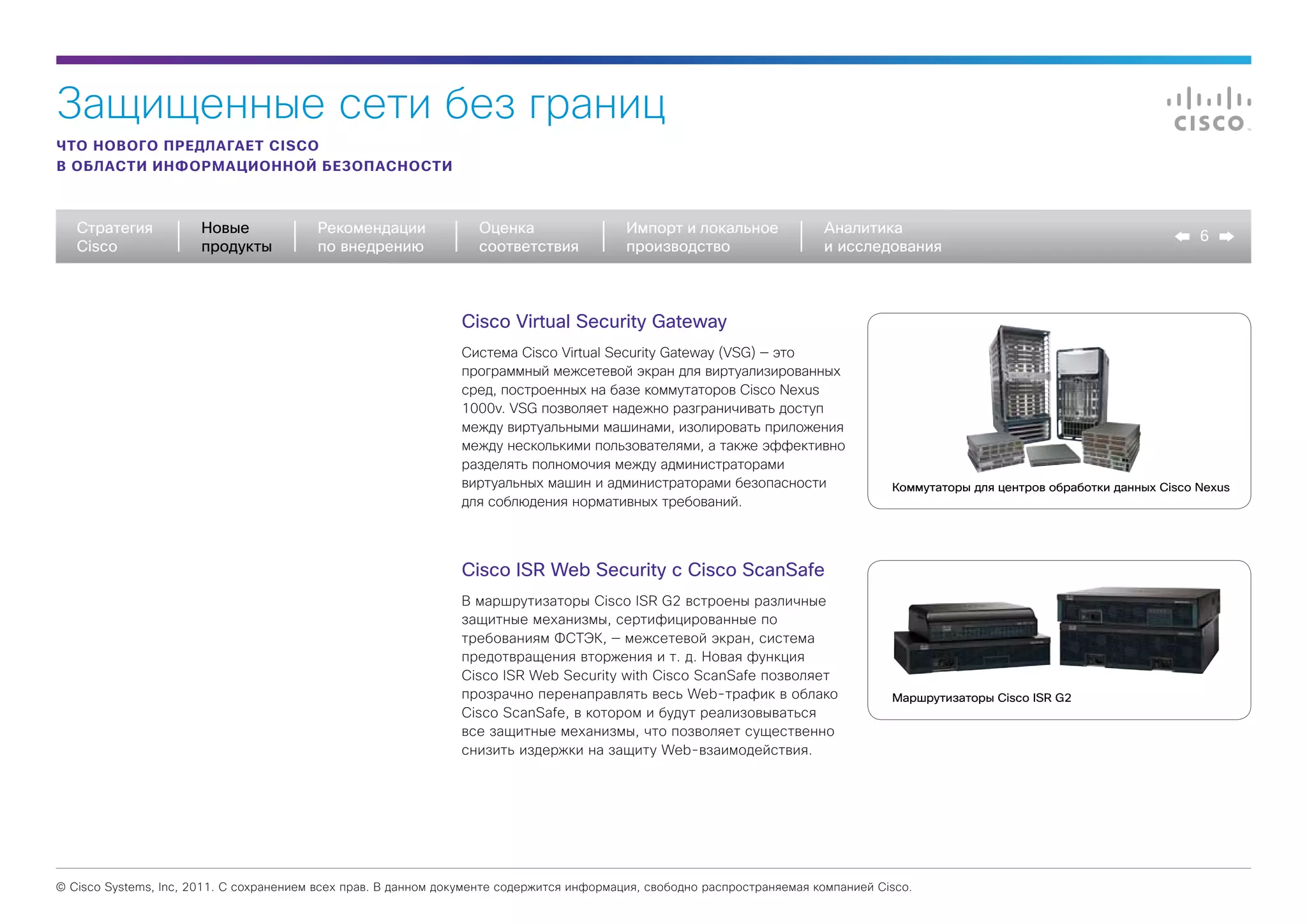 Защищенные сети без границ
ЧТО НОВОГО ПРЕДЛАГАЕТ CISCO
В ОБЛАСТИ ИНФОРМАЦИОННОЙ БЕЗОПАСНОСТИ



   Стратегия           Новые             Рекомендации              Оценка                  Импорт и локальное             Аналитика
                                                                                                                                                                                    6
   Cisco               продукты          по внедрению              соответствия            производство                   и исследования



                                                                Cisco Virtual Security Gateway
                                                                Система Cisco Virtual Security Gateway (VSG) — это
                                                                программный межсетевой экран для виртуализированных
                                                                сред, построенных на базе коммутаторов Cisco Nexus
                                                                1000v. VSG позволяет надежно разграничивать доступ
                                                                между виртуальными машинами, изолировать приложения
                                                                между несколькими пользователями, а также эффективно
                                                                разделять полномочия между администраторами
                                                                виртуальных машин и администраторами безопасности                    Коммутаторы для центров обработки данных Cisco Nexus
                                                                для соблюдения нормативных требований.




                                                                Cisco ISR Web Security с Cisco ScanSafe
                                                                В маршрутизаторы Cisco ISR G2 встроены различные
                                                                защитные механизмы, сертифицированные по
                                                                требованиям ФСТЭК, — межсетевой экран, система
                                                                предотвращения вторжения и т. д. Новая функция
                                                                Cisco ISR Web Security with Cisco ScanSafe позволяет
                                                                прозрачно перенаправлять весь Web-трафик в облако                    Маршрутизаторы Cisco ISR G2
                                                                Cisco ScanSafe, в котором и будут реализовываться
                                                                все защитные механизмы, что позволяет существенно
                                                                снизить издержки на защиту Web-взаимодействия.




© Cisco Systems, Inc, 2011. С сохранением всех прав. В данном документе содержится информация, свободно распространяемая компанией Cisco.
 