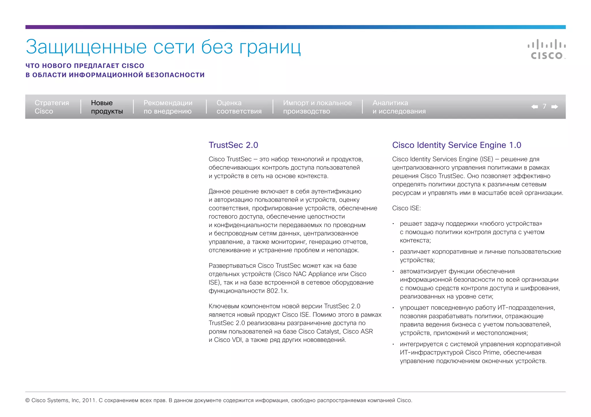 Защищенные сети без границ
ЧТО НОВОГО ПРЕДЛАГАЕТ CISCO
В ОБЛАСТИ ИНФОРМАЦИОННОЙ БЕЗОПАСНОСТИ



   Стратегия           Новые             Рекомендации              Оценка                  Импорт и локальное             Аналитика
                                                                                                                                                                               7
   Cisco               продукты          по внедрению              соответствия            производство                   и исследования



                                                                TrustSec 2.0                                                     Cisco Identity Service Engine 1.0
                                                                Cisco TrustSec — это набор технологий и продуктов,               Cisco Identity Services Engine (ISE) — решение для
                                                                обеспечивающих контроль доступа пользователей                    централизованного управления политиками в рамках
                                                                и устройств в сеть на основе контекста.                          решения Cisco TrustSec. Оно позволяет эффективно
                                                                                                                                 определять политики доступа к различным сетевым
                                                                Данное решение включает в себя аутентификацию                    ресурсам и управлять ими в масштабе всей организации.
                                                                и авторизацию пользователей и устройств, оценку
                                                                соответствия, профилирование устройств, обеспечение              Cisco ISE:
                                                                гостевого доступа, обеспечение целостности
                                                                и конфиденциальности передаваемых по проводным                   •	 решает задачу поддержки «любого устройства»
                                                                и беспроводным сетям данных, централизованное                       с помощью политики контроля доступа с учетом
                                                                управление, а также мониторинг, генерацию отчетов,                  контекста;
                                                                отслеживание и устранение проблем и неполадок.                   •	 различает корпоративные и личные пользовательские
                                                                                                                                    устройства;
                                                                Развертываться Cisco TrustSec может как на базе
                                                                отдельных устройств (Cisco NAC Appliance или Cisco               •	 автоматизирует функции обеспечения
                                                                ISE), так и на базе встроенной в сетевое оборудование               информационной безопасности по всей организации
                                                                функциональности 802.1x.                                            с помощью средств контроля доступа и шифрования,
                                                                                                                                    реализованных на уровне сети;
                                                                Ключевым компонентом новой версии TrustSec 2.0                   •	 упрощает повседневную работу ИТ-подразделения,
                                                                является новый продукт Cisco ISE. Помимо этого в рамках             позволяя разрабатывать политики, отражающие
                                                                TrustSec 2.0 реализованы разграничение доступа по                   правила ведения бизнеса с учетом пользователей,
                                                                ролям пользователей на базе Cisco Catalyst, Cisco ASR               устройств, приложений и местоположения;
                                                                и Cisco VDI, а также ряд других нововведений.
                                                                                                                                 •	 интегрируется с системой управления корпоративной
                                                                                                                                    ИТ-инфраструктурой Cisco Prime, обеспечивая
                                                                                                                                    управление подключением оконечных устройств.




© Cisco Systems, Inc, 2011. С сохранением всех прав. В данном документе содержится информация, свободно распространяемая компанией Cisco.
 