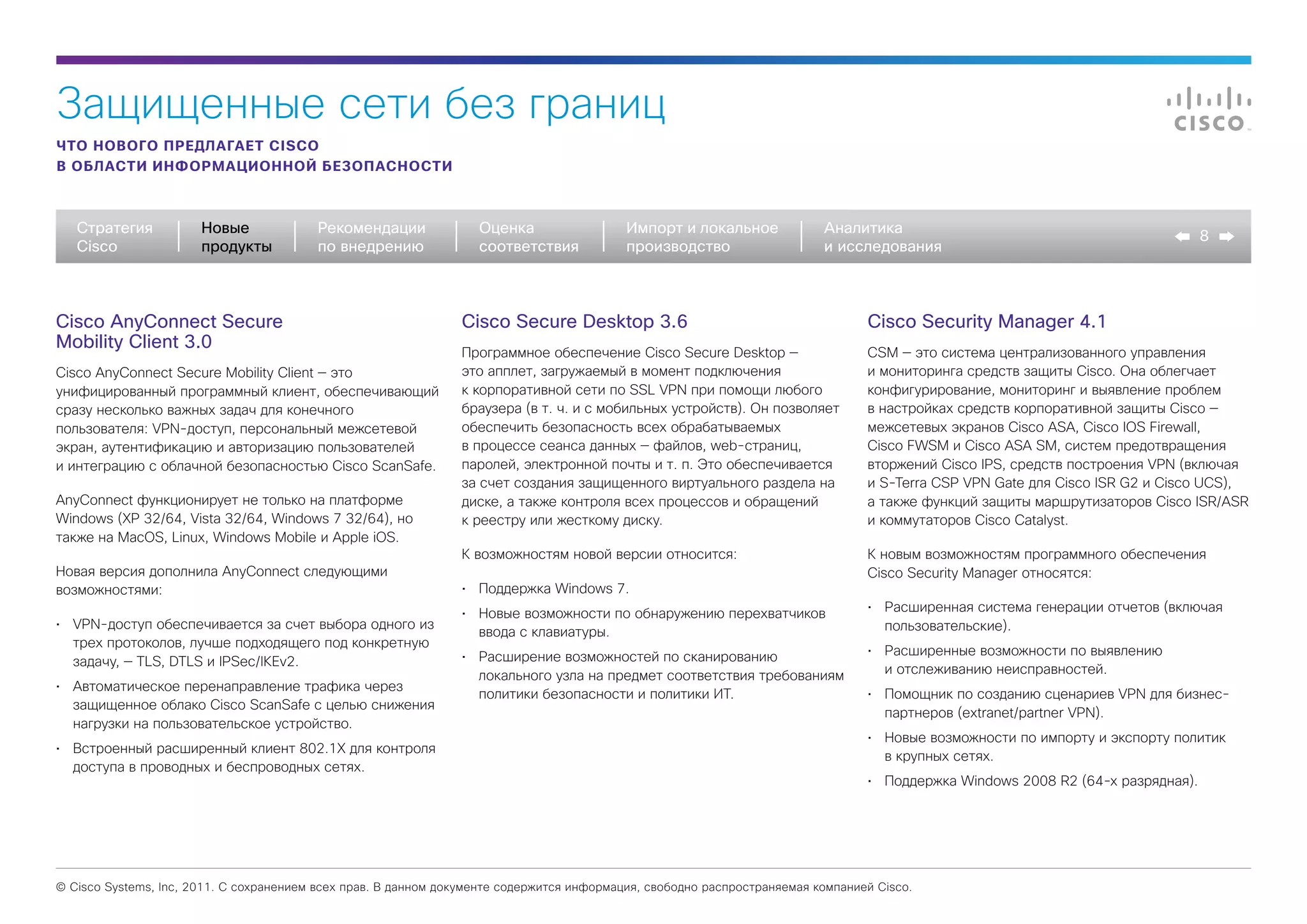 Защищенные сети без границ
ЧТО НОВОГО ПРЕДЛАГАЕТ CISCO
В ОБЛАСТИ ИНФОРМАЦИОННОЙ БЕЗОПАСНОСТИ



   Стратегия           Новые             Рекомендации              Оценка                  Импорт и локальное             Аналитика
                                                                                                                                                                                  8
   Cisco               продукты          по внедрению              соответствия            производство                   и исследования



Cisco AnyConnect Secure                                         Cisco Secure Desktop 3.6                                         Cisco Security Manager 4.1
Mobility Client 3.0
                                                                Программное обеспечение Cisco Secure Desktop —                   CSM — это система централизованного управления
Cisco AnyConnect Secure Mobility Client — это                   это апплет, загружаемый в момент подключения                     и мониторинга средств защиты Cisco. Она облегчает
унифицированный программный клиент, обеспечивающий              к корпоративной сети по SSL VPN при помощи любого                конфигурирование, мониторинг и выявление проблем
сразу несколько важных задач для конечного                      браузера (в т. ч. и с мобильных устройств). Он позволяет         в настройках средств корпоративной защиты Cisco —
пользователя: VPN-доступ, персональный межсетевой               обеспечить безопасность всех обрабатываемых                      межсетевых экранов Cisco ASA, Cisco IOS Firewall,
экран, аутентификацию и авторизацию пользователей               в процессе сеанса данных — файлов, web-страниц,                  Cisco FWSM и Cisco ASA SM, систем предотвращения
и интеграцию с облачной безопасностью Cisco ScanSafe.           паролей, электронной почты и т. п. Это обеспечивается            вторжений Cisco IPS, средств построения VPN (включая
                                                                за счет создания защищенного виртуального раздела на             и S-Terra CSP VPN Gate для Cisco ISR G2 и Cisco UCS),
AnyConnect функционирует не только на платформе                 диске, а также контроля всех процессов и обращений               а также функций защиты маршрутизаторов Cisco ISR/ASR
Windows (XP 32/64, Vista 32/64, Windows 7 32/64), но            к реестру или жесткому диску.                                    и коммутаторов Cisco Catalyst.
также на MacOS, Linux, Windows Mobile и Apple iOS.
                                                                К возможностям новой версии относится:                           К новым возможностям программного обеспечения
Новая версия дополнила AnyConnect следующими                                                                                     Cisco Security Manager относятся:
возможностями:                                                  •	 Поддержка Windows 7.
                                                                •	 Новые возможности по обнаружению перехватчиков                •	 Расширенная система генерации отчетов (включая
•	 VPN-доступ обеспечивается за счет выбора одного из                                                                               пользовательские).
                                                                   ввода с клавиатуры.
   трех протоколов, лучше подходящего под конкретную
                                                                •	 Расширение возможностей по сканированию                       •	 Расширенные возможности по выявлению
   задачу, — TLS, DTLS и IPSec/IKEv2.
                                                                   локального узла на предмет соответствия требованиям              и отслеживанию неисправностей.
•	 Автоматическое перенаправление трафика через
                                                                   политики безопасности и политики ИТ.                          •	 Помощник по созданию сценариев VPN для бизнес-
   защищенное облако Cisco ScanSafe с целью снижения
                                                                                                                                    партнеров (extranet/partner VPN).
   нагрузки на пользовательское устройство.
                                                                                                                                 •	 Новые возможности по импорту и экспорту политик
•	 Встроенный расширенный клиент 802.1X для контроля
                                                                                                                                    в крупных сетях.
   доступа в проводных и беспроводных сетях.
                                                                                                                                 •	 Поддержка Windows 2008 R2 (64-х разрядная).




© Cisco Systems, Inc, 2011. С сохранением всех прав. В данном документе содержится информация, свободно распространяемая компанией Cisco.
 