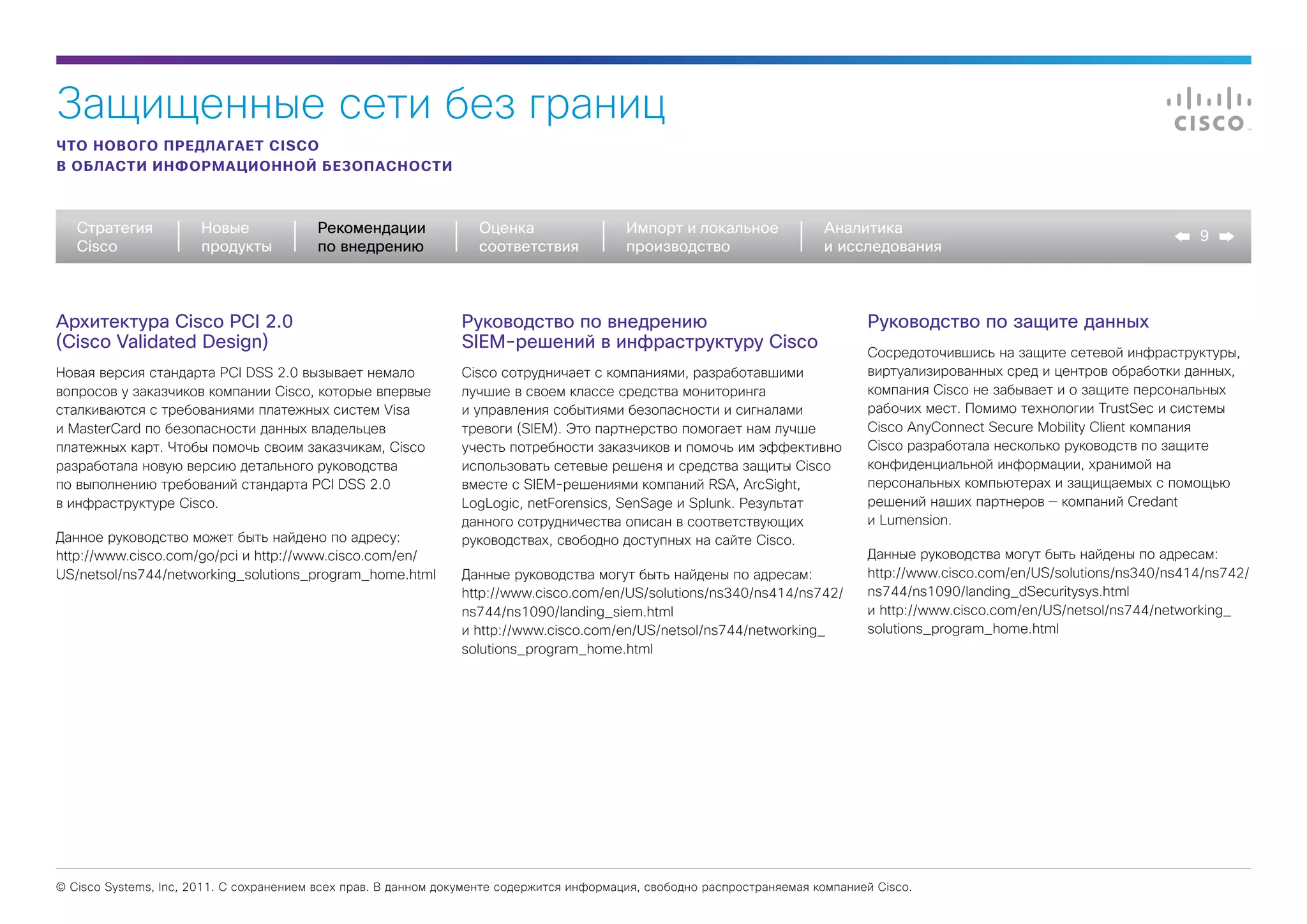 Защищенные сети без границ
ЧТО НОВОГО ПРЕДЛАГАЕТ CISCO
В ОБЛАСТИ ИНФОРМАЦИОННОЙ БЕЗОПАСНОСТИ



   Стратегия           Новые             Рекомендации              Оценка                  Импорт и локальное             Аналитика
                                                                                                                                                                                9
   Cisco               продукты          по внедрению              соответствия            производство                   и исследования



Архитектура Cisco PCI 2.0                                       Руководство по внедрению                                         Руководство по защите данных
(Cisco Validated Design)                                        SIEM-решений в инфраструктуру Cisco
                                                                                                                                 Сосредоточившись на защите сетевой инфраструктуры,
Новая версия стандарта PCI DSS 2.0 вызывает немало              Cisco сотрудничает с компаниями, разработавшими                  виртуализированных сред и центров обработки данных,
вопросов у заказчиков компании Cisco, которые впервые           лучшие в своем классе средства мониторинга                       компания Cisco не забывает и о защите персональных
сталкиваются с требованиями платежных систем Visa               и управления событиями безопасности и сигналами                  рабочих мест. Помимо технологии TrustSec и системы
и MasterCard по безопасности данных владельцев                  тревоги (SIEM). Это партнерство помогает нам лучше               Cisco AnyConnect Secure Mobility Client компания
платежных карт. Чтобы помочь своим заказчикам, Cisco            учесть потребности заказчиков и помочь им эффективно             Cisco разработала несколько руководств по защите
разработала новую версию детального руководства                 использовать сетевые решеня и средства защиты Cisco              конфиденциальной информации, хранимой на
по выполнению требований стандарта PCI DSS 2.0                  вместе с SIEM-решениями компаний RSA, ArcSight,                  персональных компьютерах и защищаемых с помощью
в инфраструктуре Cisco.                                         LogLogic, netForensics, SenSage и Splunk. Результат              решений наших партнеров — компаний Credant
                                                                данного сотрудничества описан в соответствующих                  и Lumension.
Данное руководство может быть найдено по адресу:                руководствах, свободно доступных на сайте Cisco.
http://www.cisco.com/go/pci и http://www.cisco.com/en/                                                                           Данные руководства могут быть найдены по адресам:
US/netsol/ns744/networking_solutions_program_home.html          Данные руководства могут быть найдены по адресам:                http://www.cisco.com/en/US/solutions/ns340/ns414/ns742/
                                                                http://www.cisco.com/en/US/solutions/ns340/ns414/ns742/          ns744/ns1090/landing_dSecuritysys.html
                                                                ns744/ns1090/landing_siem.html                                   и http://www.cisco.com/en/US/netsol/ns744/networking_
                                                                и http://www.cisco.com/en/US/netsol/ns744/networking_            solutions_program_home.html
                                                                solutions_program_home.html




© Cisco Systems, Inc, 2011. С сохранением всех прав. В данном документе содержится информация, свободно распространяемая компанией Cisco.
 