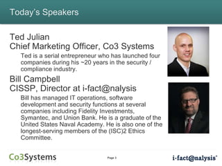 Page 3
Today’s Speakers
Ted Julian
Chief Marketing Officer, Co3 Systems
Ted is a serial entrepreneur who has launched four
companies during his ~20 years in the security /
compliance industry.
Bill Campbell
CISSP, Director at i-fact@nalysis
Bill has managed IT operations, software
development and security functions at several
companies including Fidelity Investments,
Symantec, and Union Bank. He is a graduate of the
United States Naval Academy. He is also one of the
longest-serving members of the (ISC)2 Ethics
Committee.
 