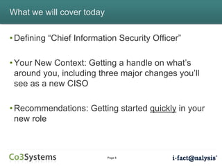 Page 6
What we will cover today
• Defining “Chief Information Security Officer”
• Your New Context: Getting a handle on what’s
around you, including three major changes you’ll
see as a new CISO
• Recommendations: Getting started quickly in your
new role
 
