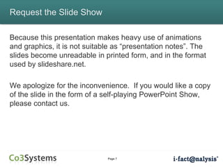 Page 7
Request the Slide Show
Because this presentation makes heavy use of animations
and graphics, it is not suitable as “presentation notes”. The
slides become unreadable in printed form, and in the format
used by slideshare.net.
We apologize for the inconvenience. If you would like a copy
of the slide in the form of a self-playing PowerPoint Show,
please contact us.
 