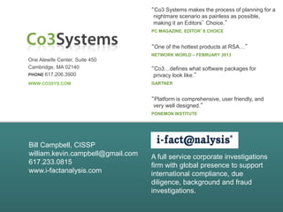 One Alewife Center, Suite 450
Cambridge, MA 02140
PHONE 617.206.3900
WWW.CO3SYS.COM
“Co3 Systems makes the process of planning for a
nightmare scenario as painless as possible,
making it an Editors’ Choice.”
PC MAGAZINE, EDITOR’S CHOICE
“Co3…defines what software packages for
privacy look like.”
GARTNER
“Platform is comprehensive, user friendly, and
very well designed.”
PONEMON INSTITUTE
“One of the hottest products at RSA…”
NETWORK WORLD – FEBRUARY 2013
Bill Campbell, CISSP
william.kevin.campbell@gmail.com
617.233.0815
www.i-factanalysis.com
A full service corporate investigations
firm with global presence to support
international compliance, due
diligence, background and fraud
investigations.
 