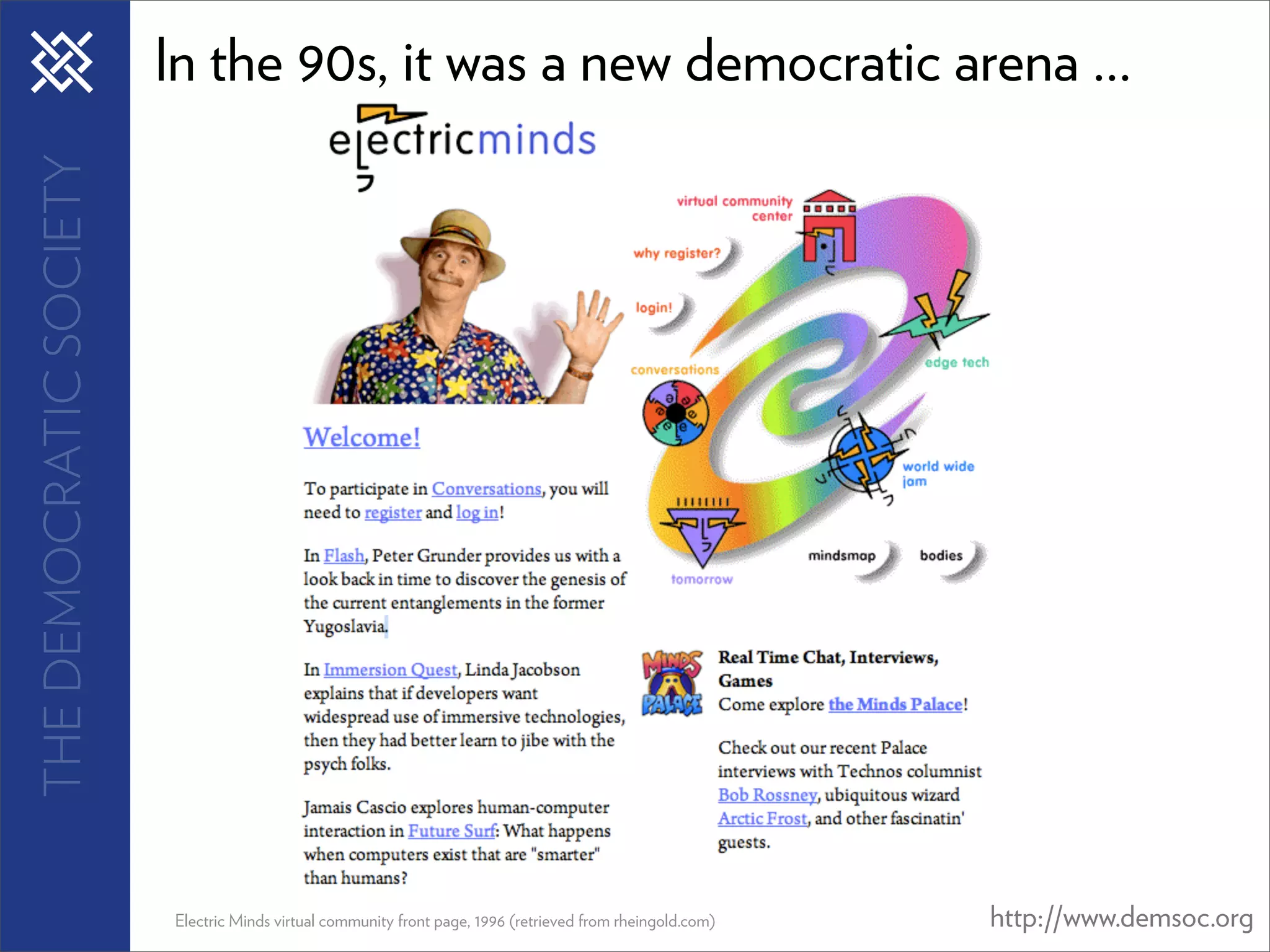 THE DEMOCRATIC SOCIETY   In the 90s, it was a new democratic arena ...




                         Electric Minds virtual community front page, 1996 (retrieved from rheingold.com)   http://www.demsoc.org
 