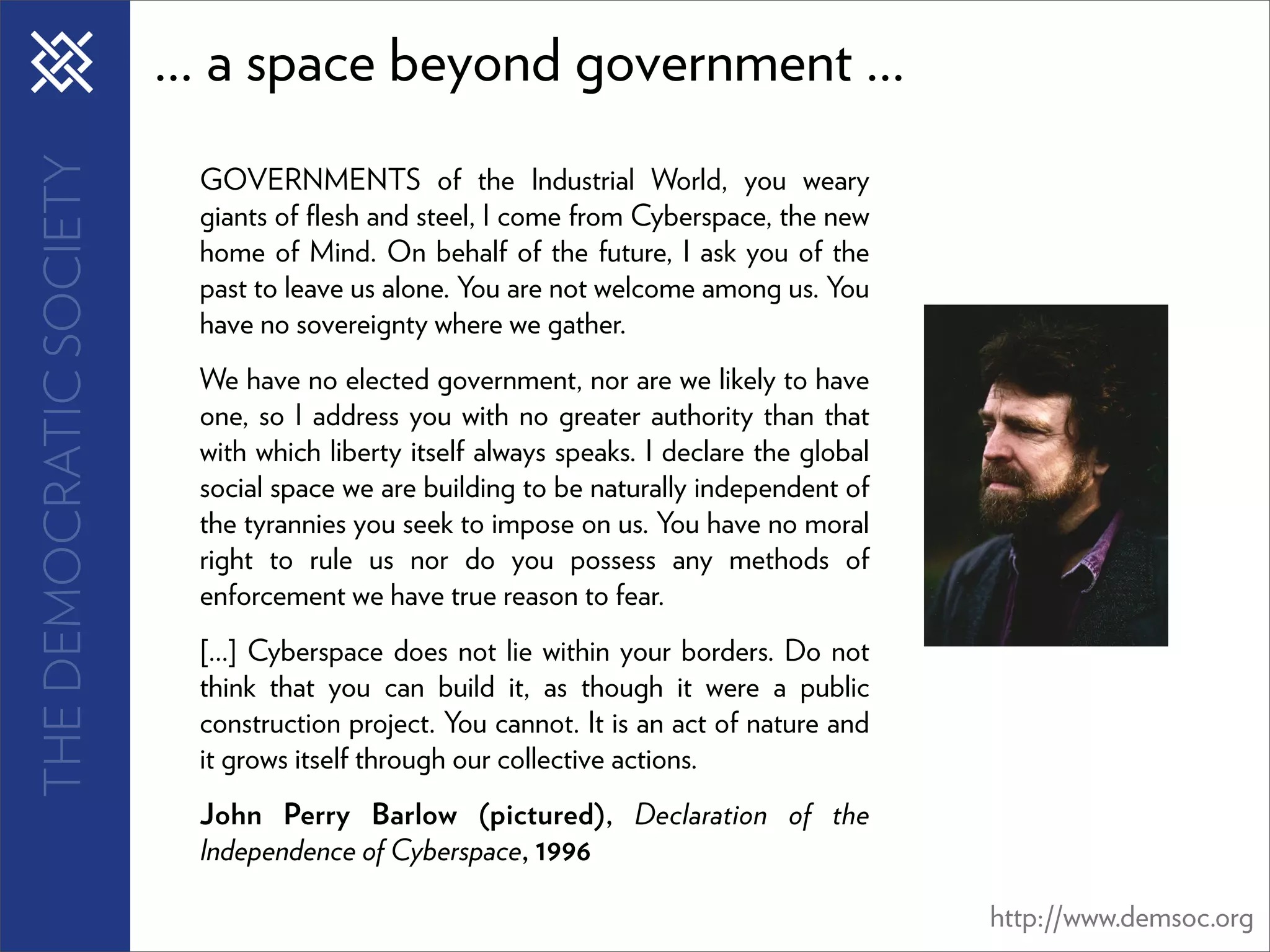 THE DEMOCRATIC SOCIETY   ... a space beyond government ...
                           GOVERNMENTS of the Industrial World, you weary
                           giants of ﬂesh and steel, I come from Cyberspace, the new
                           home of Mind. On behalf of the future, I ask you of the
                           past to leave us alone. You are not welcome among us. You
                           have no sovereignty where we gather.
                           We have no elected government, nor are we likely to have
                           one, so I address you with no greater authority than that
                           with which liberty itself always speaks. I declare the global
                           social space we are building to be naturally independent of
                           the tyrannies you seek to impose on us. You have no moral
                           right to rule us nor do you possess any methods of
                           enforcement we have true reason to fear.
                           [...] Cyberspace does not lie within your borders. Do not
                           think that you can build it, as though it were a public
                           construction project. You cannot. It is an act of nature and
                           it grows itself through our collective actions.
                           John Perry Barlow (pictured), Declaration of the
                           Independence of Cyberspace, 1996

                                                                                           http://www.demsoc.org
 