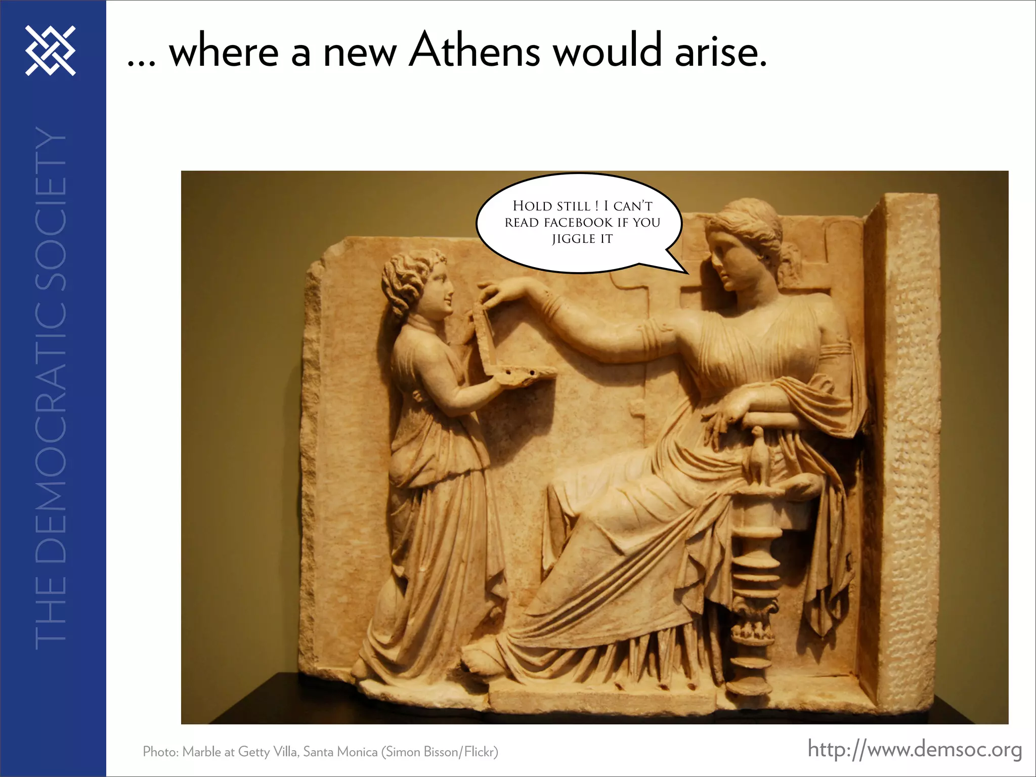 THE DEMOCRATIC SOCIETY   ... where a new Athens would arise.

                                                                                             Hold still ! I can’t
                                                                                            read facebook if you
                                                                                                  jiggle it




                         Photo: Marble at Getty Villa, Santa Monica (Simon Bisson/Flickr)                           http://www.demsoc.org
 