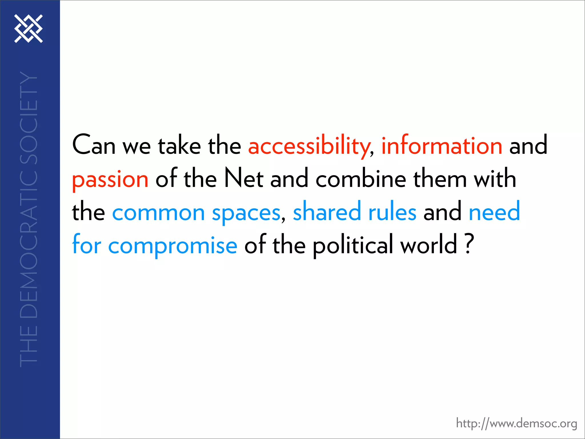 THE DEMOCRATIC SOCIETY




                         Can we take the accessibility, information and
                         passion of the Net and combine them with
                         the common spaces, shared rules and need
                         for compromise of the political world ?




                                                              http://www.demsoc.org
 