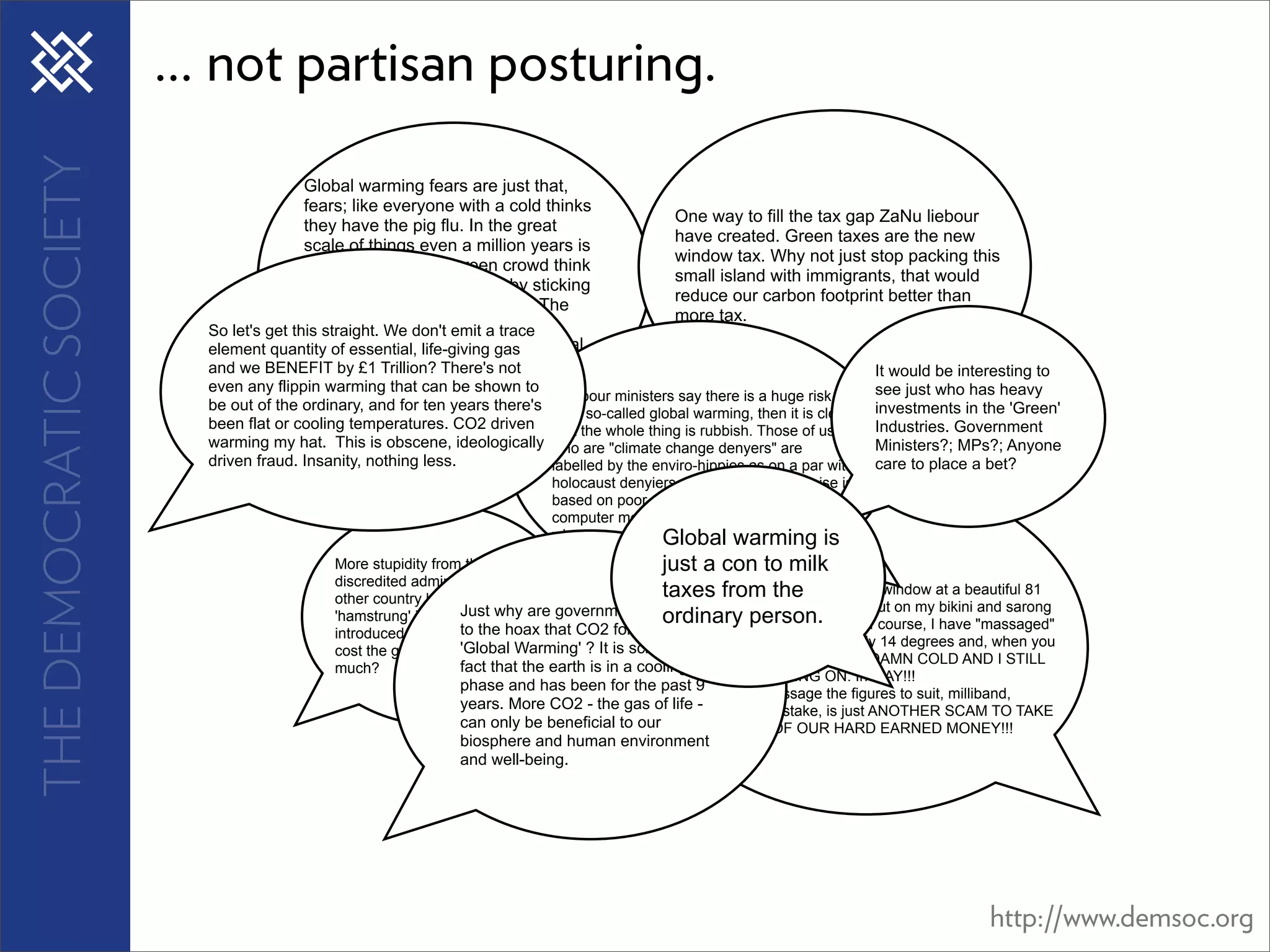 THE DEMOCRATIC SOCIETY   ... not partisan posturing.
                                          Global warming fears are just that,
                                          fears; like everyone with a cold thinks
                                                                                                  One way to fill the tax gap ZaNu liebour
                                          they have the pig flu. In the great
                                                                                                  have created. Green taxes are the new
                                          scale of things even a million years is
                                                                                                  window tax. Why not just stop packing this
                                          just a blink and the green crowd think
                                                                                                  small island with immigrants, that would
                                          they can foretell the future by sticking
                                                                                                  reduce our carbon footprint better than
                                          their heads out of the window! The
                                                                                                  more tax.
                           So let's get this straight. We don't emit a fear to
                                          government promote the trace
                           element quantity of essential, life-giving gas sandal
                                          raises tax. The nut-cutlet and
                           and we BENEFIT by £1 Trillion? There's not latest
                                          brigade do it because it is the                                                        It would be interesting to
                                          fashion.
                           even any flippin warming that can be shown to                                                         see just who has heavy
                                                                               If Labour ministers say there is a huge risk
                           be out of the ordinary, and for ten years there's                                                     investments in the 'Green'
                                                                               from so-called global warming, then it is clear
                           been flat or cooling temperatures. CO2 driven       that the whole thing is rubbish. Those of us      Industries. Government
                           warming my hat. This is obscene, ideologically      who are "climate change denyers" are              Ministers?; MPs?; Anyone
                           driven fraud. Insanity, nothing less.               labelled by the enviro-hippies as on a par with   care to place a bet?
                                                                               holocaust denyiers, but their whole premise is
                                                                               based on poor science. None of the original
                                                                               computer models have been even CLOSE to
                                                                                                Global warming is
                                                                               what we are experiencing now.
                                             More stupidity from this                           just a con to milk
                                             discredited administration. What
                                             other country has so wilfully                      taxes fromlooking out of my window at a beautiful 81
                                                                                                   As I sit here, the
                                                                                                ordinaryIbit of sunbathing! Ofput on myI bikini "massaged"
                                                                                                   degrees, wonder if I should                    and sarong
                                             'hamstrung' its industry and are governments clinging
                                                                 Just why
                                                                                                   and do a person.                 course, have
                                             introduced legislation the hoax that CO2 forces
                                                                 to which will
                                                                 'Global Warming' ? It is scientific figure, in cardiff it is barely 14 degrees and, when you
                                             cost the general populace so
                                                                                                   the
                                                                 fact that the earth is in a cooling the wind-chill factor, ITS DAMN COLD AND I STILL
                                                                                                   add
                                             much?
                                                                                                   HAVE THE HEATING ON. In MAY!!!
                                                                 phase and has been for the past 9can ALL massage the figures to suit, milliband,
                                                                                                   We
                                                                 years. More CO2 - the gas of life -
                                                                                                   this,make no mistake, is just ANOTHER SCAM TO TAKE
                                                                 can only be beneficial to our EVEN MORE OF OUR HARD EARNED MONEY!!!
                                                                biosphere and human environment
                                                                and well-being.




                                                                                                                                                  http://www.demsoc.org
 